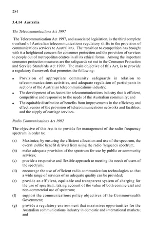 284
3.4.14 Australia
The Telecommunications Act 1997
The Telecommunication Act 1997, and associated legislation, is the third complete
overhaul of Australian telecommunications regulatory shifts in the provision of
communications services to Australians. The transition to competition has brought
with it a heightened concern for consumer protection and the provision of services
to people out of metropolitan centres in all its ethical forms. Among the important
consumer protection measures are the safeguards set out in the Consumer Protection
and Service Standards Act 1999. The main objective of this Act, is to provide
a regulatory framework that promotes the following:
q Provision of appropriate community safeguards in relation to
telecommunications activities, and adequate regulation of participants in
sections of the Australian telecommunications industry;
q The development of an Australian telecommunications industry that is efficient,
competitive and responsive to the needs of the Australian community; and
q The equitable distribution of benefits from improvements in the efficiency and
effectiveness of the provision of telecommunications networks and facilities;
and the supply of carriage services.
Radio Communications Act 1992
The objective of this Act is to provide for management of the radio frequency
spectrum in order to:
(a) Maximize, by ensuring the efficient allocation and use of the spectrum, the
overall public benefit derived from using the radio frequency spectrum;
(b) make adequate provision of the spectrum for use by public or community
services;
(c) provide a responsive and flexible approach to meeting the needs of users of
the spectrum;
(d) encourage the use of efficient radio communication technologies so that
a wide range of services of an adequate quality can be provided;
(e) provide an efficient, equitable and transparent system of charging for
the use of spectrum, taking account of the value of both commercial and
non-commercial use of spectrum;
(f) support the communications policy objectives of the Commonwealth
Government;
(g) provide a regulatory environment that maximises opportunities for the
Australian communications industry in domestic and international markets;
and
 