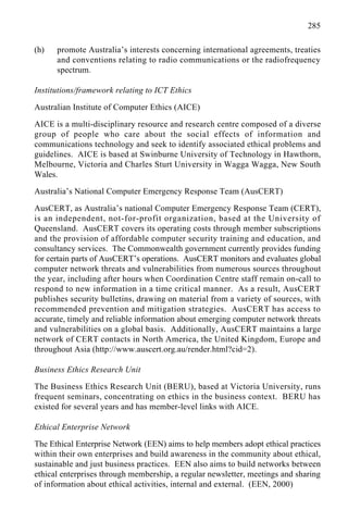 285
(h) promote Australia’s interests concerning international agreements, treaties
and conventions relating to radio communications or the radiofrequency
spectrum.
Institutions/framework relating to ICT Ethics
Australian Institute of Computer Ethics (AICE)
AICE is a multi-disciplinary resource and research centre composed of a diverse
group of people who care about the social effects of information and
communications technology and seek to identify associated ethical problems and
guidelines. AICE is based at Swinburne University of Technology in Hawthorn,
Melbourne, Victoria and Charles Sturt University in Wagga Wagga, New South
Wales.
Australia’s National Computer Emergency Response Team (AusCERT)
AusCERT, as Australia’s national Computer Emergency Response Team (CERT),
is an independent, not-for-profit organization, based at the University of
Queensland. AusCERT covers its operating costs through member subscriptions
and the provision of affordable computer security training and education, and
consultancy services. The Commonwealth government currently provides funding
for certain parts of AusCERT’s operations. AusCERT monitors and evaluates global
computer network threats and vulnerabilities from numerous sources throughout
the year, including after hours when Coordination Centre staff remain on-call to
respond to new information in a time critical manner. As a result, AusCERT
publishes security bulletins, drawing on material from a variety of sources, with
recommended prevention and mitigation strategies. AusCERT has access to
accurate, timely and reliable information about emerging computer network threats
and vulnerabilities on a global basis. Additionally, AusCERT maintains a large
network of CERT contacts in North America, the United Kingdom, Europe and
throughout Asia (http://www.auscert.org.au/render.html?cid=2).
Business Ethics Research Unit
The Business Ethics Research Unit (BERU), based at Victoria University, runs
frequent seminars, concentrating on ethics in the business context. BERU has
existed for several years and has member-level links with AICE.
Ethical Enterprise Network
The Ethical Enterprise Network (EEN) aims to help members adopt ethical practices
within their own enterprises and build awareness in the community about ethical,
sustainable and just business practices. EEN also aims to build networks between
ethical enterprises through membership, a regular newsletter, meetings and sharing
of information about ethical activities, internal and external. (EEN, 2000)
 