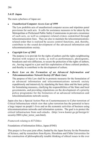 286
3.4.15 Japan
The main cyberlaws of Japan are:
q Unauthorized Computer Access Law of 1999
The Law prohibits acts of unauthorized computer access and stipulates penal
provisions for such acts. It calls for assistance measures to be taken by the
Metropolitan or Prefectural Public Safety Commissions to prevent a recurrence
of such acts, as well as computer-related crimes committed through
telecommunication lines. They are also to maintain the telecommunications-
related order that is realized by access control functions, and, thereby,
contribute to the sound development of the advanced information and
telecommunications society.
q Copyright Law of 2002
The purpose is to provide for the rights of authors and the rights neighbouring
thereon with respect to works, as well as performances, phonograms,
broadcasts and wire diffusions, to secure the protection of the rights of authors,
etc., having regard to a just and fair exploitation of these cultural products,
and thereby to contribute to the development of culture.
q Basic Law on the Formation of an Advanced Information and
Telecommunications Network Society (IT Basic Law)
The purpose of this Law shall be to promote measures for the formulation of
an advanced information and telecommunications network society
expeditiously and intensively by stipulating the basic ideas and the basic policy
for formulating measures, clarifying the responsibilities of the State and local
governments, and providing stipulations on the development of a priority
policy programme for the formation of an advanced information and
telecommunications network society.
Japan also has a Special Action Plan on Countermeasures to Cyber-terrorism of
Critical Infrastructure which view that cyber terrorism has the potential to have
a large impact on people’s lives and on the economic activities of business using
telecommunications networks and information systems. The goal is to protect the
critical infrastructure from such attacks. (http://www.kantei.go.jp/foreign/it/
security/2001/cyber_terror_sum.html).
Framework relating to ICT Ethics
Foundations of Information Ethics, Japan (FINE)
This project is five-year joint effort, funded by the Japan Society for the Promotion
of Science, and by researchers from Kyoto, Hiroshima and Chiba Universities for
the construction of philosophically tenable thinking of ethical issues in the ever
 