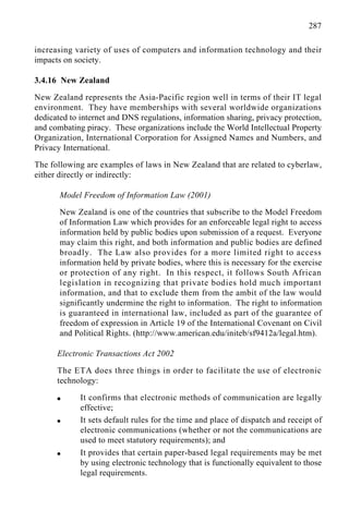 287
increasing variety of uses of computers and information technology and their
impacts on society.
3.4.16 New Zealand
New Zealand represents the Asia-Pacific region well in terms of their IT legal
environment. They have memberships with several worldwide organizations
dedicated to internet and DNS regulations, information sharing, privacy protection,
and combating piracy. These organizations include the World Intellectual Property
Organization, International Corporation for Assigned Names and Numbers, and
Privacy International.
The following are examples of laws in New Zealand that are related to cyberlaw,
either directly or indirectly:
Model Freedom of Information Law (2001)
New Zealand is one of the countries that subscribe to the Model Freedom
of Information Law which provides for an enforceable legal right to access
information held by public bodies upon submission of a request. Everyone
may claim this right, and both information and public bodies are defined
broadly. The Law also provides for a more limited right to access
information held by private bodies, where this is necessary for the exercise
or protection of any right. In this respect, it follows South African
legislation in recognizing that private bodies hold much important
information, and that to exclude them from the ambit of the law would
significantly undermine the right to information. The right to information
is guaranteed in international law, included as part of the guarantee of
freedom of expression in Article 19 of the International Covenant on Civil
and Political Rights. (http://www.american.edu/initeb/sf9412a/legal.htm).
Electronic Transactions Act 2002
The ETA does three things in order to facilitate the use of electronic
technology:
q It confirms that electronic methods of communication are legally
effective;
q It sets default rules for the time and place of dispatch and receipt of
electronic communications (whether or not the communications are
used to meet statutory requirements); and
q It provides that certain paper-based legal requirements may be met
by using electronic technology that is functionally equivalent to those
legal requirements.
 