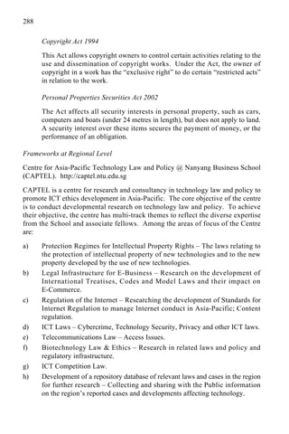 288
Copyright Act 1994
This Act allows copyright owners to control certain activities relating to the
use and dissemination of copyright works. Under the Act, the owner of
copyright in a work has the “exclusive right” to do certain “restricted acts”
in relation to the work.
Personal Properties Securities Act 2002
The Act affects all security interests in personal property, such as cars,
computers and boats (under 24 metres in length), but does not apply to land.
A security interest over these items secures the payment of money, or the
performance of an obligation.
Frameworks at Regional Level
Centre for Asia-Pacific Technology Law and Policy @ Nanyang Business School
(CAPTEL). http://captel.ntu.edu.sg
CAPTEL is a centre for research and consultancy in technology law and policy to
promote ICT ethics development in Asia-Pacific. The core objective of the centre
is to conduct developmental research on technology law and policy. To achieve
their objective, the centre has multi-track themes to reflect the diverse expertise
from the School and associate fellows. Among the areas of focus of the Centre
are:
a) Protection Regimes for Intellectual Property Rights – The laws relating to
the protection of intellectual property of new technologies and to the new
property developed by the use of new technologies.
b) Legal Infrastructure for E-Business – Research on the development of
International Treatises, Codes and Model Laws and their impact on
E-Commerce.
c) Regulation of the Internet – Researching the development of Standards for
Internet Regulation to manage Internet conduct in Asia-Pacific; Content
regulation.
d) ICT Laws – Cybercrime, Technology Security, Privacy and other ICT laws.
e) Telecommunications Law – Access Issues.
f) Biotechnology Law & Ethics – Research in related laws and policy and
regulatory infrastructure.
g) ICT Competition Law.
h) Development of a repository database of relevant laws and cases in the region
for further research – Collecting and sharing with the Public information
on the region’s reported cases and developments affecting technology.
 