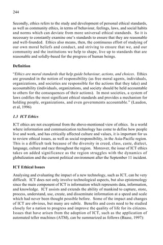 244
Secondly, ethics refers to the study and development of personal ethical standards,
as well as community ethics, in terms of behaviour, feelings, laws, and social habits
and norms which can deviate from more universal ethical standards. So it is
necessary to constantly examine one’s standards to ensure that they are reasonable
and well-founded. Ethics also means, then, the continuous effort of studying of
our own moral beliefs and conduct, and striving to ensure that we, and our
community and the institutions we help to shape, live up to standards that are
reasonable and solidly-based for the progress of human beings.
Definition
“Ethics are moral standards that help guide behaviour, actions, and choices. Ethics
are grounded in the notion of responsibility (as free moral agents, individuals,
organizations, and societies are responsible for the actions that they take) and
accountability (individuals, organizations, and society should be held accountable
to others for the consequences of their actions). In most societies, a system of
laws codifies the most significant ethical standards and provides a mechanism for
holding people, organizations, and even governments accountable.” (Laudon,
et al, 1996)
1.3 ICT Ethics
ICT ethics are not exceptional from the above-mentioned view of ethics. In a world
where information and communication technology has come to define how people
live and work, and has critically affected culture and values, it is important for us
to review ethical issues, as well as social responsibility, in the Asia-Pacific region.
This is a difficult task because of the diversity in creed, class, caste, dialect,
language, culture and race throughout the region. Moreover, the issue of ICT ethics
takes on added significance as the region struggles with the dynamics of
globalization and the current political environment after the September 11 incident.
ICT Ethical Issues
Analysing and evaluating the impact of a new technology, such as ICT, can be very
difficult. ICT does not only involve technological aspects, but also epistemology
since the main component of ICT is information which represents data, information,
and knowledge. ICT assists and extends the ability of mankind to capture, store,
process, understand, use, create, and disseminate information at a speed and scale
which had never been thought possible before. Some of the impact and changes
of ICT are obvious, but many are subtle. Benefits and costs need to be studied
closely for a nation to progress and improve the quality of life for its citizens.
Issues that have arisen from the adoption of ICT, such as the application of
automated teller machines (ATM), can be summarized as follows (Baase, 1997):
 