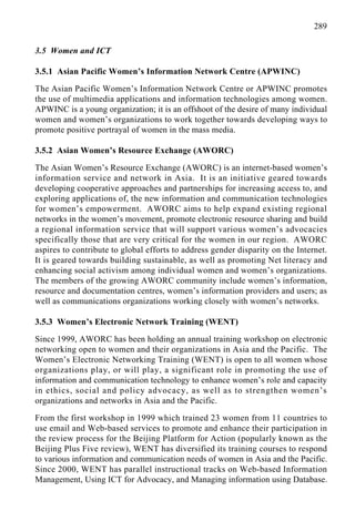 289
3.5 Women and ICT
3.5.1 Asian Pacific Women’s Information Network Centre (APWINC)
The Asian Pacific Women’s Information Network Centre or APWINC promotes
the use of multimedia applications and information technologies among women.
APWINC is a young organization; it is an offshoot of the desire of many individual
women and women’s organizations to work together towards developing ways to
promote positive portrayal of women in the mass media.
3.5.2 Asian Women’s Resource Exchange (AWORC)
The Asian Women’s Resource Exchange (AWORC) is an internet-based women’s
information service and network in Asia. It is an initiative geared towards
developing cooperative approaches and partnerships for increasing access to, and
exploring applications of, the new information and communication technologies
for women’s empowerment. AWORC aims to help expand existing regional
networks in the women’s movement, promote electronic resource sharing and build
a regional information service that will support various women’s advocacies
specifically those that are very critical for the women in our region. AWORC
aspires to contribute to global efforts to address gender disparity on the Internet.
It is geared towards building sustainable, as well as promoting Net literacy and
enhancing social activism among individual women and women’s organizations.
The members of the growing AWORC community include women’s information,
resource and documentation centres, women’s information providers and users; as
well as communications organizations working closely with women’s networks.
3.5.3 Women’s Electronic Network Training (WENT)
Since 1999, AWORC has been holding an annual training workshop on electronic
networking open to women and their organizations in Asia and the Pacific. The
Women’s Electronic Networking Training (WENT) is open to all women whose
organizations play, or will play, a significant role in promoting the use of
information and communication technology to enhance women’s role and capacity
in ethics, social and policy advocacy, as well as to strengthen women’s
organizations and networks in Asia and the Pacific.
From the first workshop in 1999 which trained 23 women from 11 countries to
use email and Web-based services to promote and enhance their participation in
the review process for the Beijing Platform for Action (popularly known as the
Beijing Plus Five review), WENT has diversified its training courses to respond
to various information and communication needs of women in Asia and the Pacific.
Since 2000, WENT has parallel instructional tracks on Web-based Information
Management, Using ICT for Advocacy, and Managing information using Database.
 