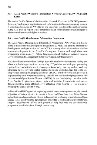 290
3.5.4 Asian Pacific Women’s Information Network Centre (APWINC) South
Korea
The Asian Pacific Women’s Information Network Centre or APWINC promotes
the use of multimedia applications and information technologies among women.
It sees its participation in AWORC as one important step towards enabling women
in the Asia-Pacific region to use information and communication technologies to
advance their status and rights in society.
3.6 Asian-Pacific Development Information Programme
The Asia-Pacific Development Information Programme (APDIP) is an initiative
of the United Nations Development Programme (UNDP) that aims to promote the
development and application of new ICT for poverty alleviation and sustainable
human development in the Asia-Pacific region. It does so through three core
programme areas, namely: Policy development and Dialogue; Access; Content
Development and Management (http://www.apdip.net/documents/).
APDIP delivers its objectives through activities that involve awareness raising and
advocacy, building capacities, promoting ICT policies and dialogue, promoting
equitable access to tools and technologies, knowledge sharing, and networking.
Strategic public-private sector partnerships and opportunities for technical
cooperation among developing countries (TCDC) are the key building blocks in
implementing each programme activity. APDIP has also lunched programmes like
International Open Source Network (IOSN), in the developing countries in the
Asia-Pacific Region to achieve rapid and sustained economic and social
development by using affordable yet effective Open Source ICT solutions for
bridging the digital divide Wong.
In line with APDIP’s goals of improving access to developing countries, the overall
objective of this project is to create a Centre of Excellence on Open Source
technologies and applications. It also aids countries in sharing information on Open
Source (OS), assist with the development of needed toolkits and resource materials,
support “localization” efforts and, generally, help facilitate and coordinate OS
programmes and initiatives through networking.
 