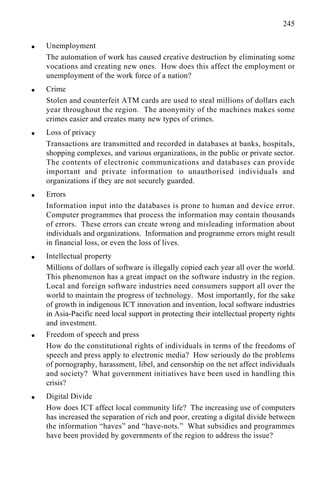 245
q Unemployment
The automation of work has caused creative destruction by eliminating some
vocations and creating new ones. How does this affect the employment or
unemployment of the work force of a nation?
q Crime
Stolen and counterfeit ATM cards are used to steal millions of dollars each
year throughout the region. The anonymity of the machines makes some
crimes easier and creates many new types of crimes.
q Loss of privacy
Transactions are transmitted and recorded in databases at banks, hospitals,
shopping complexes, and various organizations, in the public or private sector.
The contents of electronic communications and databases can provide
important and private information to unauthorised individuals and
organizations if they are not securely guarded.
q Errors
Information input into the databases is prone to human and device error.
Computer programmes that process the information may contain thousands
of errors. These errors can create wrong and misleading information about
individuals and organizations. Information and programme errors might result
in financial loss, or even the loss of lives.
q Intellectual property
Millions of dollars of software is illegally copied each year all over the world.
This phenomenon has a great impact on the software industry in the region.
Local and foreign software industries need consumers support all over the
world to maintain the progress of technology. Most importantly, for the sake
of growth in indigenous ICT innovation and invention, local software industries
in Asia-Pacific need local support in protecting their intellectual property rights
and investment.
q Freedom of speech and press
How do the constitutional rights of individuals in terms of the freedoms of
speech and press apply to electronic media? How seriously do the problems
of pornography, harassment, libel, and censorship on the net affect individuals
and society? What government initiatives have been used in handling this
crisis?
q Digital Divide
How does ICT affect local community life? The increasing use of computers
has increased the separation of rich and poor, creating a digital divide between
the information “haves” and “have-nots.” What subsidies and programmes
have been provided by governments of the region to address the issue?
 
