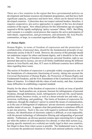 306
There are a few countries in the region that have governmental policies on
development and human resources development programmes, and that have built
significant capacity, experience and know-how, which can be shared with less
developed countries. Cybercrime does not respect national borders; therefore, it
requires cooperative, pro-active approaches in support of the less developed
countries of the region. New ethical policies for this information age are urgently
required to fill the rapidly multiplying “policy vacuums” (Moor, 1985). But filling
such vacuums is a complex social process that requires the active participation of
individuals, organizations, and governments, and ultimately the Asia-Pacific
communities, at large, in a concerted organized effort (Bynum, 1995).
4.5 Human Rights
Human Rights, in terms of freedom of expression and the protection of
confidentiality of personal data, should be the fundamental principle of any
democratic society in the ICT world. However, the exercise of this principle should
not undermine respect for others and human dignity, and it should be in line with
the law. The meaning of freedom of expression, personal freedom, right to use
personal data and its secrecy, are not at all firmly established among the different
nations in Asia-Pacific and, thus, ICT users in different countries have different
ideas regarding these issues.
The notion of freedom of expression is a principle widely recognized as one of
the foundations of a democratic functioning of society, taking into account the
Universal Declaration of Human Rights, the Protection of Human Rights and
Fundamental Freedoms, and the First Amendment of the Constitution of the United
States of America. It is linked with the values of each society, and, thus, it presents
many difficulties in establishing a regional standard.
Penalty for the abuse of the freedom of expression is clearly an issue of parallel
importance. Such penalties are, at present, foreseen for infringements of personal
freedoms, through defamation, insult, infringements of private life, racial hatred,
political abuses, business rivalry, as well as a threat towards law and order, e.g.,
terrorism, trafficking, and gambling. The limits of freedom of expression for
employees, through the employer’s power to control the means of communication,
as in the case of infringement of employees’ private electronic correspondence, is
another matter of concern. It appears clear that penalization is sometimes difficult
to put into practice. Such is the case with regard to technical obstacles. For
instance, the identification of electronic culprits is difficult, or even impossible,
with the present technology of information filtering and safeguarding of personal
identity. Furthermore, an obvious question remains open concerning how to legally
act when the authors of such malpractice live abroad, or when their actions (e.g.,
posting specific materials on a website) are totally legal in their own countries,
but illegal in those from where access is possible. The fundamental issue is, thus,
to overcome the paradoxical situation in which each national authority wishes to
 