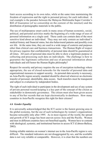 307
limit access according to its own rules, while at the same time maintaining the
freedom of expression and the right to personal privacy for each individual. A
real example is the paradox between the Malaysia Multimedia Super Corridor’s
Bill of Guarantee (of no censorship on the content of the internet) and the
distribution of pornographic materials to the public.
The use of multipurpose smart cards in many areas of human economic, social,
political, and personal activities marks the beginning of a wide range of uses of
personal information on a single card. These cards can contain data of the most
sensitive kind about an individual. They may not only contain an individual’s
medical history and financial status, but also behavioural patterns and possibly even
sex life. At the same time, they are used in a wide range of contexts and purposes
other than clinical care and business transactions. The Human Right of respect
for privacy requires that confidentiality of personal data should be guaranteed at
all times. All users of personal data must be able to show a legitimate purpose in
collecting and processing such data on individuals. The challenge is how to
guarantee the legitimate collection and use of personal information about
individuals and still honor the Human Rights philosophy?
Respect for security and privacy requires the use of encryption technology where
appropriate, the use of closed networks for the transfer of personal data and
organizational measures to support security. As personal data security is necessary,
an Asia-Pacific region security standard should be observed wherever an electronic
transfer of personal, identifiable, data occurs. Such transfers must be transparent
and subject to evaluation by independent bodies.
The right of each individual to participate in the development and use of any system
of private personal record-keeping is a key part of the concept of the citizen as
stakeholder in democratic governance. The citizen must also been given access
to any of his/her records that are kept electronically in databases. How many
countries in Asia-Pacific recognize this right for their citizens?
4.6 Gender Equality
It is universally acknowledged that the ICT sector is the fastest growing area in
the global economy, but the use of such technologies by women’s organizations
became noticeable only after 1995. As in most regions of the world, the spread
and growth of ICT usage has been uneven across Asia and the Pacific. Women
and men in different countries have not benefited equally. Women have to contend
with ideological, systemic, and institutional barriers to access ICT (Cabrere-Balleza,
2002).
Getting reliable statistics on women’s internet use in the Asia-Pacific region is very
difficult. The standard indicators are not disaggregated by sex, and the available
data is not very reliable or comparable. However, it is clear that the numbers are
 
