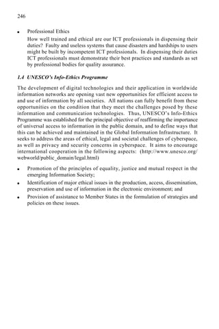 246
q Professional Ethics
How well trained and ethical are our ICT professionals in dispensing their
duties? Faulty and useless systems that cause disasters and hardships to users
might be built by incompetent ICT professionals. In dispensing their duties
ICT professionals must demonstrate their best practices and standards as set
by professional bodies for quality assurance.
1.4 UNESCO’s Info-Ethics Programme
The development of digital technologies and their application in worldwide
information networks are opening vast new opportunities for efficient access to
and use of information by all societies. All nations can fully benefit from these
opportunities on the condition that they meet the challenges posed by these
information and communication technologies. Thus, UNESCO’s Info-Ethics
Programme was established for the principal objective of reaffirming the importance
of universal access to information in the public domain, and to define ways that
this can be achieved and maintained in the Global Information Infrastructure. It
seeks to address the areas of ethical, legal and societal challenges of cyberspace,
as well as privacy and security concerns in cyberspace. It aims to encourage
international cooperation in the following aspects: (http://www.unesco.org/
webworld/public_domain/legal.html)
q Promotion of the principles of equality, justice and mutual respect in the
emerging Information Society;
q Identification of major ethical issues in the production, access, dissemination,
preservation and use of information in the electronic environment; and
q Provision of assistance to Member States in the formulation of strategies and
policies on these issues.
 