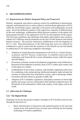 310
5. RECOMMENDATIONS
5.1 Requirements for Holistic Integrated Policy and Framework
Holistic, integrated, and cohesive policies need to be established at international,
regional, and national levels to ensure effective and beneficial application of ICTs
within the Asia-Pacific region, especially in the poorer and inadequately serviced
areas. Given that different countries of the region have expertise in different parts
of this new technology, collaboration efforts between countries in the region will
bring greater benefits in the application of ICTs for development of the region.
The most basic problems and challenges that public policymakers face trying to
enhance ICT diffusion and development are the lack of both financial and trained
human resources. The need for continuous collaboration in the development of
ICT is vital. Recommendations in the following four areas are offered for
collaborative work to ensure that the countries of Asia-Pacific are not left behind
in embracing ICT for achieving competitive advantages:
1. Adoption of sound education programmes at all levels to 1) foster literacy,
in general, and ICT literacy, in particular, 2) establish cybercrime free
technology, and 3) provide for a secure information society within the region
and info-sphere;
2. Promotion of human resource development programmes and collaborative
Research & Development in priority areas of ICTs within each country and
in the region as a whole;
3. Establishment of up-to-date, common, and mutually supporting cyber-laws
for combating crime and protecting intellectual property rights towards the
creation of cybercrime free information society, and to encourage further
inventions and innovations to generate wealth; and
4. Adoption of ICT standards, regulations, and quality assurance to foster high
quality and secure services and products that maintain competitiveness for
the benefit of all communities within each country, in the region, and in the
world.
5.2 Addressing the Challenges
5.2.1 The Digital Divide
Guarantee access by the greatest number of people to ICT facilities and services
through the provision of:
i. Basic infrastructure of electricity and communications to all rural and
remote areas with special focus on rural areas utilizing the developing
technology of wireless capabilities;
 