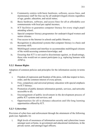 311
ii. Community centres with basic hardware, software, access lines, and
maintenance staff for free use by all underprivileged citizens regardless
of age, gender, education, and social status;
iii. Basic hardware, software, and access lines for all at affordable cost
commensurate with local per capital incomes;
iv. ICT facilities to guarantee computer literacy for every single pupil
attending school;
v. Special computer literacy programmes for underprivileged women and
senior citizens;
vi. Free access to the Internet in schools and public libraries;
vii. Recognition in educational systems that computer literacy is a basic and
necessary skill;
viii. Multilingual content and interface to accommodate multilingual citizens
of the world accessing common knowledge; and
ix. Ensuring that ICT is not used to discriminate against, or disadvantage,
those who would not or cannot participate (e.g. replacing humans with
ATM’s).
5.2.2 Human Rights
Adoption of common policies and principles for the information society in terms
of:
i. Freedom of expression and freedom of the press, with due respect to laws,
order, and the common interest of every person;
ii. Free, compulsory and universal primary education with special emphasis
on ICT literacy;
iii. Promotion of public domain information portals, services, and networks
accessible to all;
iv. Encouragement of public involvement in the development process of
public ICT systems and services; and
v. Opportunities for all to distance education and life-long learning
opportunities offered by ICT.
5.2.3 Cybercrime
Provision of cyber-laws and enforcement through the attainment of the following
goals (see Appendix A):
i. High levels of awareness of information security and cybercrime issues
amongst users at home, in government and educational institutions, in the
private sector, and amongst legal officers;
 