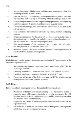 312
ii. Increased exchange of information on information security and cybercrime
at the regional and national levels;
iii. Policies and legal and regulatory frameworks at the national level that
are consistent with existing or developing international legal instruments;
iv. Effective regional mechanisms for preventing cybercrime and improving
protection against, detection of, and responses to, cybercrime;
v. Secure information systems, networks and transactions in the public and
private sectors;
vi. Safe and secure environments for users, especially children and young
persons;
vii. Effective mechanisms for detection of, and responses to, cybercrime at
the national and regional levels, including the creation of environments
that are conducive to the reporting of cybercrime;
viii. Widespread adoption of, and compliance with, relevant codes of conduct
and best practices at the national level; and
ix. Increased capacity to conduct domestic electronic investigations and to
assist with trans-national investigations.
5.2.4 Poverty
Global poverty can be reduced through the promotion of ICT programmes to the
underprivileged as follows:
i. Awareness programmes emphasizing the importance of ICT in the
knowledge economy;
ii. Providing access to ICT infrastructure, content, and services available;
iii. Providing training of knowledge and skills in using ICT; and
iv. Promoting utilization of facilities provided by ICT in wealth creation
through e-commerce and services industries.
5.2.5 Piracy
Promotion of anti-piracy programmes through the following actions:
i. Promotion of fundamental understanding of the destructive nature of
piracy in terms of hindering the following: the progress in the ICT
industry, wealth creation, employment opportunities, knowledge creation,
and national status and reputation;
ii. Regulation and control of software prices commensurate with national per
capital incomes;
iii. Enforcement of penalties for crimes committed against copyright and
intellectual property protection laws; and
 