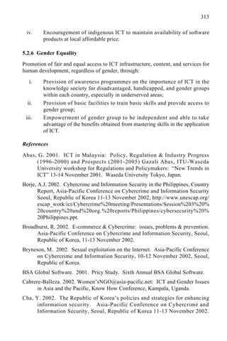 313
iv. Encouragement of indigenous ICT to maintain availability of software
products at local affordable price.
5.2.6 Gender Equality
Promotion of fair and equal access to ICT infrastructure, content, and services for
human development, regardless of gender, through:
i. Provision of awareness programmes on the importance of ICT in the
knowledge society for disadvantaged, handicapped, and gender groups
within each country, especially in underserved areas;
ii. Provision of basic facilities to train basic skills and provide access to
gender group;
iii. Empowerment of gender group to be independent and able to take
advantage of the benefits obtained from mastering skills in the application
of ICT.
References
Abas, G. 2001. ICT in Malaysia: Policy, Regulation & Industry Progress
(1996-2000) and Prospects (2001-2005) Gazali Abas, ITU-Waseda
University workshop for Regulations and Policymakers: “New Trends in
ICT” 13-14 November 2001. Waseda University Tokyo, Japan.
Borje, A.J. 2002. Cybercrime and Information Security in the Philippines, Country
Report, Asia-Pacific Conference on Cybercrime and Information Security
Seoul, Republic of Korea 11-13 November 2002, http://www.unescap.org/
escap_work/ict/Cybercrime%20meeting/Presentations/Session%203%20%
20country%20and%20org.%20reports/Philippines/cybersecurity%20%
20Philippines.ppt.
Broadhurst, R. 2002. E-commerce & Cybercrime: issues, problems & prevention.
Asia-Pacific Conference on Cybercrime and Information Security, Seoul,
Republic of Korea, 11-13 November 2002.
Bryneson, M. 2002. Sexual exploitation on the Internet. Asia-Pacific Conference
on Cybercrime and Information Security, 10-12 November 2002, Seoul,
Republic of Korea.
BSA Global Software. 2001. Pricy Study. Sixth Annual BSA Global Software.
Cabrere-Balleza. 2002. Women’sNGO@asia-pacific.net: ICT and Gender Issues
in Asia and the Pacific, Know How Conference, Kampala, Uganda.
Cha, Y. 2002. The Republic of Korea’s policies and strategies for enhancing
information security. Asia-Pacific Conference on Cybercrime and
Information Security, Seoul, Republic of Korea 11-13 November 2002.
 