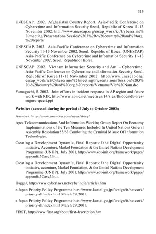 315
UNESCAP. 2002. Afghanistan Country Report. Asia-Pacific Conference on
Cybercrime and Information Security Seoul, Republic of Korea 11-13
November 2002. http://www.unescap.org/escap_work/ict/Cybercrime%
20meeting/Presentations/Session%203%20-%20country%20and%20org.
%20reports/
UNESCAP. 2002. Asia-Pacific Conference on Cybercrime and Information
Security 11-13 November 2002, Seoul, Republic of Korea. (UNESCAP)
Asia-Pacific Conference on Cybercrime and Information Security 11-13
November 2002, Seoul, Republic of Korea.
UNESCAP. 2002. Vietnam Information Security and Anti – Cybercrime.
Asia-Pacific Conference on Cybercrime and Information Security Seoul,
Republic of Korea 11-13 November 2002. http://www.unescap.org/
escap_work/ict/Cybercrime%20meeting/Presentations/Session%203%
20-%20country%20and%20org.%20reports/Vietname/Viet%20Nam.doc
Yamaguchi, S. 2002. Joint efforts in incident response in AP region and future
work with RIR, http://www.apnic.net/meetings/14/sigs/db/docs/db-pres-
suguru-apcert.ppt
Websites (accessed during the period of July to October 2003):
Ananova, http://www.ananova.com/news/story/
Apec Telecommunications And Information Working Group Report On Economy
Implementations of the Ten Measures Included In United Nations General
Assembly Resolution 55/63 Combating the Criminal Misuse Of Information
Technologies.
Creating a Development Dynamic, Final Report of the Digital Opportunity
initiative, Accenture, Markel Foundation & the United Nations Development
Programme (UNDP). July 2001, http://www.opt-init.org/framework/pages/
appendix3Case5.html
Creating a Development Dynamic, Final Report of the Digital Opportunity
initiative, accenture, Markel Foundation, & the United Nations Development
Programme (UNDP). July 2001, http://www.opt-init.org/framework/pages/
appendix3Case5.html
Duggal, http://www.cyberlaws.net/cyberindia/articles.htm
e-Japan Priority Policy Programme http://www.kantei.go.jp/foreign/it/network/
priority-all/index.html March 29, 2001.
e-Japan Priority Policy Programme http://www.kantei.go.jp/foreign/it/network/
priority-all/index.html March 29, 2001.
FIRST, http://www.first.org/about/first-description.htm
 
