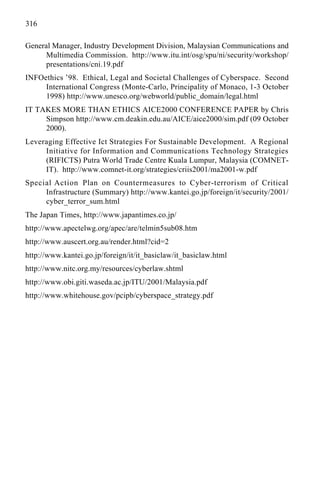 316
General Manager, Industry Development Division, Malaysian Communications and
Multimedia Commission. http://www.itu.int/osg/spu/ni/security/workshop/
presentations/cni.19.pdf
INFOethics ’98. Ethical, Legal and Societal Challenges of Cyberspace. Second
International Congress (Monte-Carlo, Principality of Monaco, 1-3 October
1998) http://www.unesco.org/webworld/public_domain/legal.html
IT TAKES MORE THAN ETHICS AICE2000 CONFERENCE PAPER by Chris
Simpson http://www.cm.deakin.edu.au/AICE/aice2000/sim.pdf (09 October
2000).
Leveraging Effective Ict Strategies For Sustainable Development. A Regional
Initiative for Information and Communications Technology Strategies
(RIFICTS) Putra World Trade Centre Kuala Lumpur, Malaysia (COMNET-
IT). http://www.comnet-it.org/strategies/criis2001/ma2001-w.pdf
Special Action Plan on Countermeasures to Cyber-terrorism of Critical
Infrastructure (Summary) http://www.kantei.go.jp/foreign/it/security/2001/
cyber_terror_sum.html
The Japan Times, http://www.japantimes.co.jp/
http://www.apectelwg.org/apec/are/telmin5sub08.htm
http://www.auscert.org.au/render.html?cid=2
http://www.kantei.go.jp/foreign/it/it_basiclaw/it_basiclaw.html
http://www.nitc.org.my/resources/cyberlaw.shtml
http://www.obi.giti.waseda.ac.jp/ITU/2001/Malaysia.pdf
http://www.whitehouse.gov/pcipb/cyberspace_strategy.pdf
 