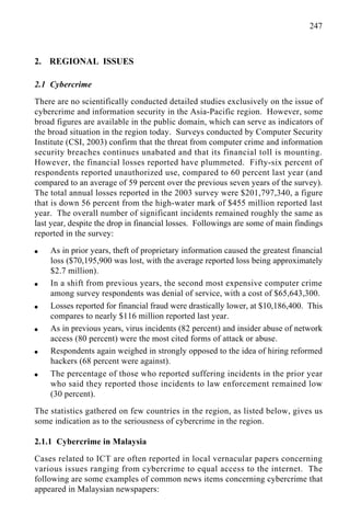 247
2. REGIONAL ISSUES
2.1 Cybercrime
There are no scientifically conducted detailed studies exclusively on the issue of
cybercrime and information security in the Asia-Pacific region. However, some
broad figures are available in the public domain, which can serve as indicators of
the broad situation in the region today. Surveys conducted by Computer Security
Institute (CSI, 2003) confirm that the threat from computer crime and information
security breaches continues unabated and that its financial toll is mounting.
However, the financial losses reported have plummeted. Fifty-six percent of
respondents reported unauthorized use, compared to 60 percent last year (and
compared to an average of 59 percent over the previous seven years of the survey).
The total annual losses reported in the 2003 survey were $201,797,340, a figure
that is down 56 percent from the high-water mark of $455 million reported last
year. The overall number of significant incidents remained roughly the same as
last year, despite the drop in financial losses. Followings are some of main findings
reported in the survey:
q As in prior years, theft of proprietary information caused the greatest financial
loss ($70,195,900 was lost, with the average reported loss being approximately
$2.7 million).
q In a shift from previous years, the second most expensive computer crime
among survey respondents was denial of service, with a cost of $65,643,300.
q Losses reported for financial fraud were drastically lower, at $10,186,400. This
compares to nearly $116 million reported last year.
q As in previous years, virus incidents (82 percent) and insider abuse of network
access (80 percent) were the most cited forms of attack or abuse.
q Respondents again weighed in strongly opposed to the idea of hiring reformed
hackers (68 percent were against).
q The percentage of those who reported suffering incidents in the prior year
who said they reported those incidents to law enforcement remained low
(30 percent).
The statistics gathered on few countries in the region, as listed below, gives us
some indication as to the seriousness of cybercrime in the region.
2.1.1 Cybercrime in Malaysia
Cases related to ICT are often reported in local vernacular papers concerning
various issues ranging from cybercrime to equal access to the internet. The
following are some examples of common news items concerning cybercrime that
appeared in Malaysian newspapers:
 