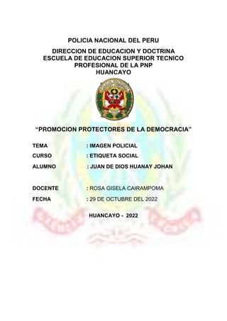 ~ 1 ~
POLICIA NACIONAL DEL PERU
DIRECCION DE EDUCACION Y DOCTRINA
ESCUELA DE EDUCACION SUPERIOR TECNICO
PROFESIONAL DE LA PNP
HUANCAYO
“PROMOCION PROTECTORES DE LA DEMOCRACIA”
TEMA : IMAGEN POLICIAL
CURSO : ETIQUETA SOCIAL
ALUMNO : JUAN DE DIOS HUANAY JOHAN
DOCENTE : ROSA GISELA CAIRAMPOMA
FECHA : 29 DE OCTUBRE DEL 2022
HUANCAYO - 2022
 