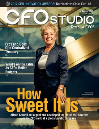 1st Quarter 2017
Vol. 6, No. 4
Trust...a CFO!
Alison Cornell
Chief Financial Officer
Pros and Cons
Of a Centralized
Treasury
36
What’s on the Table
As CFOs Refine
Budgets
14
2017 CFO INNOVATION AWARDS: Nominations Close Dec. 15
How
Sweet It IsAlison Cornell set a goal and developed top-notch skills to rise
to the CFO rank at a global public company
 