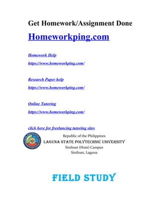 Get Homework/Assignment Done
Homeworkping.com
Homework Help
https://www.homeworkping.com/
Research Paper help
https://www.homeworkping.com/
Online Tutoring
https://www.homeworkping.com/
click here for freelancing tutoring sites
Republic of the Philippines
LAGUNA STATE POLYTECHNIC UNIVERSITY
Siniloan (Host) Campus
Siniloan, Laguna
FIELd STUdY
 