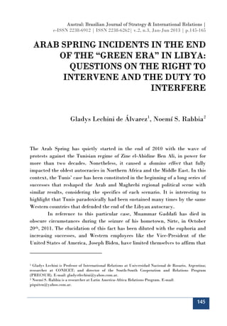 Austral: Brazilian Journal of Strategy & International Relations |
             e-ISSN 2238-6912 | ISSN 2238-6262| v.2, n.3, Jan-Jun 2013 | p.145-165


    ARAB SPRING INCIDENTS IN THE END
        OF THE “GREEN ERA” IN LIBYA:
           QUESTIONS ON THE RIGHT TO
         INTERVENE AND THE DUTY TO
                          INTERFERE


                       Gladys Lechini de Álvarez 1, Noemí S. Rabbia 2



The Arab Spring has quietly started in the end of 2010 with the wave of
protests against the Tunisian regime of Zine el-Abidine Ben Ali, in power for
more than two decades. Nonetheless, it caused a domino effect that fully
impacted the oldest autocracies in Northern Africa and the Middle East. In this
context, the Tunis’ case has been constituted in the beginning of a long series of
successes that reshaped the Arab and Maghrebi regional political scene with
similar results, considering the specifics of each scenario. It is interesting to
highlight that Tunis paradoxically had been sustained many times by the same
Western countries that defended the end of the Libyan autocracy.
        In reference to this particular case, Muammar Gaddafi has died in
obscure circumstances during the seizure of his hometown, Sirte, in October
20th, 2011. The elucidation of this fact has been diluted with the euphoria and
increasing successes, and Western employees like the Vice-President of the
United States of America, Joseph Biden, have limited themselves to affirm that



1 Gladys Lechini is Profesor of International Relations at Universidad Nacional de Rosario, Argentina;
researcher at CONICET; and director of the South-South Cooperation and Relations Program
(PRECSUR). E-mail: gladystlechini@yahoo.com.ar.
2 Noemí S. Rabbia is a researcher at Latin America-Africa Relations Program. E-mail:

piquiten@yahoo.com.ar.



                                                                                                145
 