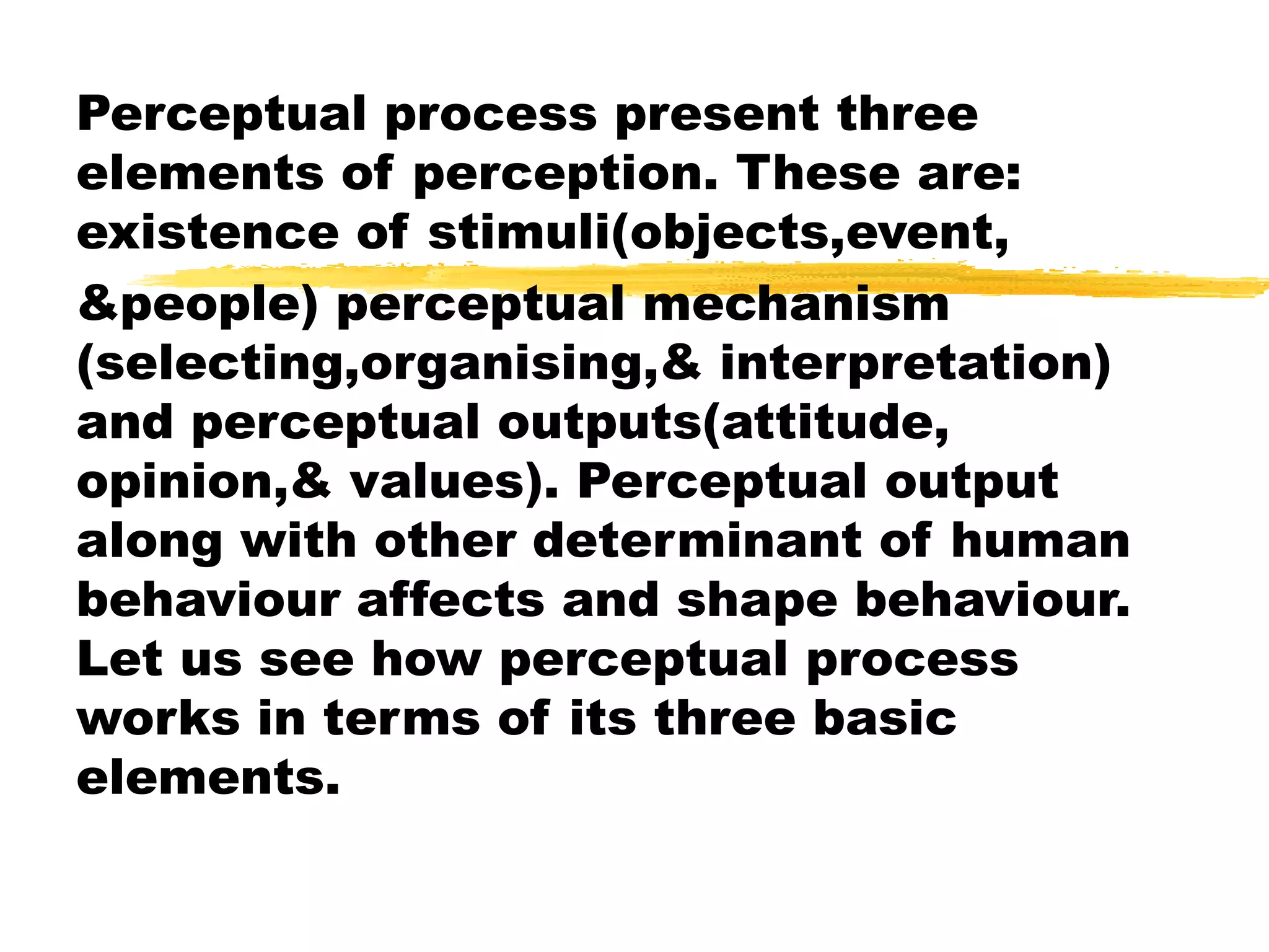 Perceptual process present three
elements of perception. These are:
existence of stimuli(objects,event,
&people) perceptual mechanism
(selecting,organising,& interpretation)
and perceptual outputs(attitude,
opinion,& values). Perceptual output
along with other determinant of human
behaviour affects and shape behaviour.
Let us see how perceptual process
works in terms of its three basic
elements.
 