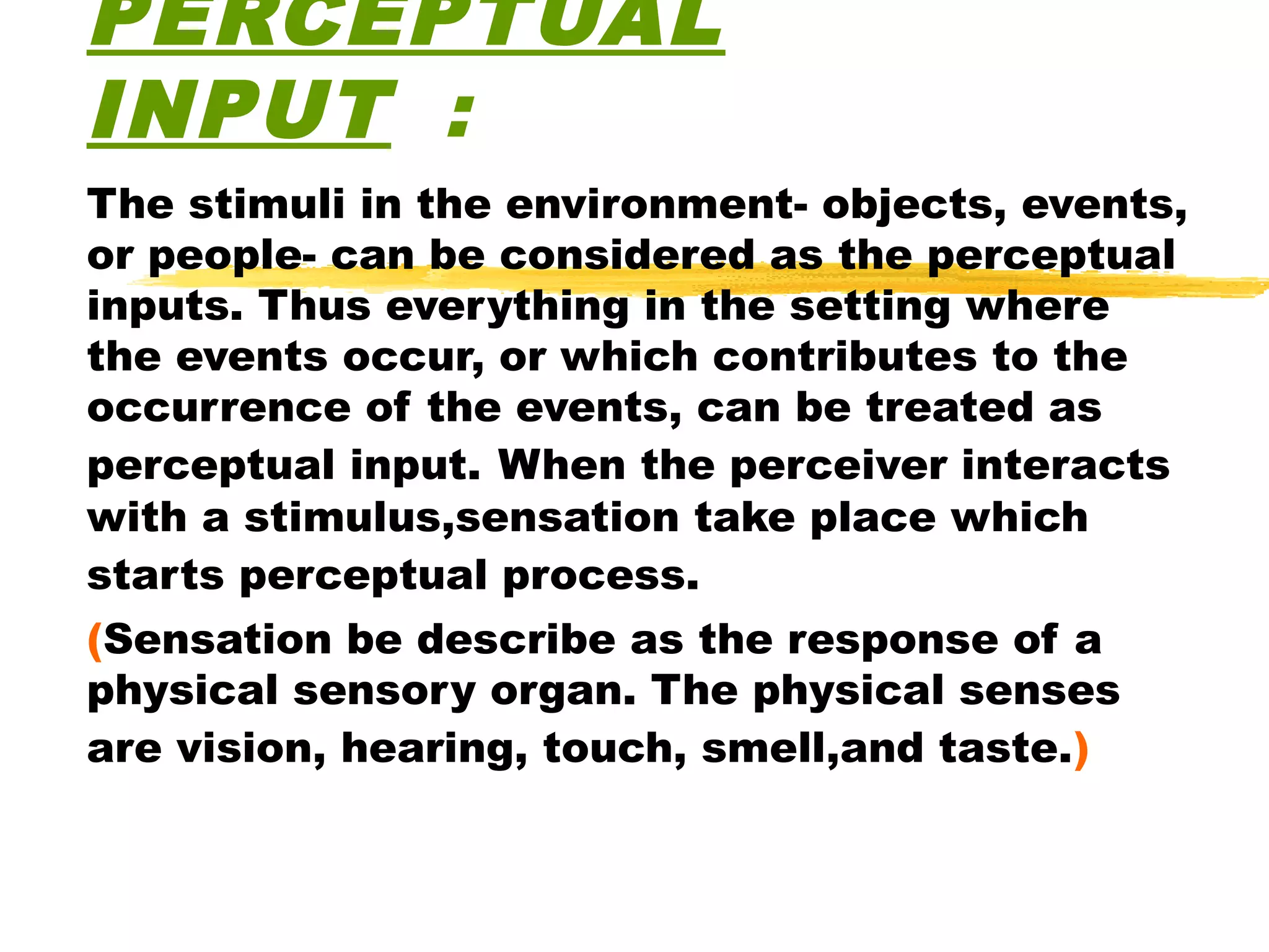 PERCEPTUAL
INPUT :
The stimuli in the environment- objects, events,
or people- can be considered as the perceptual
inputs. Thus everything in the setting where
the events occur, or which contributes to the
occurrence of the events, can be treated as
perceptual input. When the perceiver interacts
with a stimulus,sensation take place which
starts perceptual process.
(Sensation be describe as the response of a
physical sensory organ. The physical senses
are vision, hearing, touch, smell,and taste.)
 