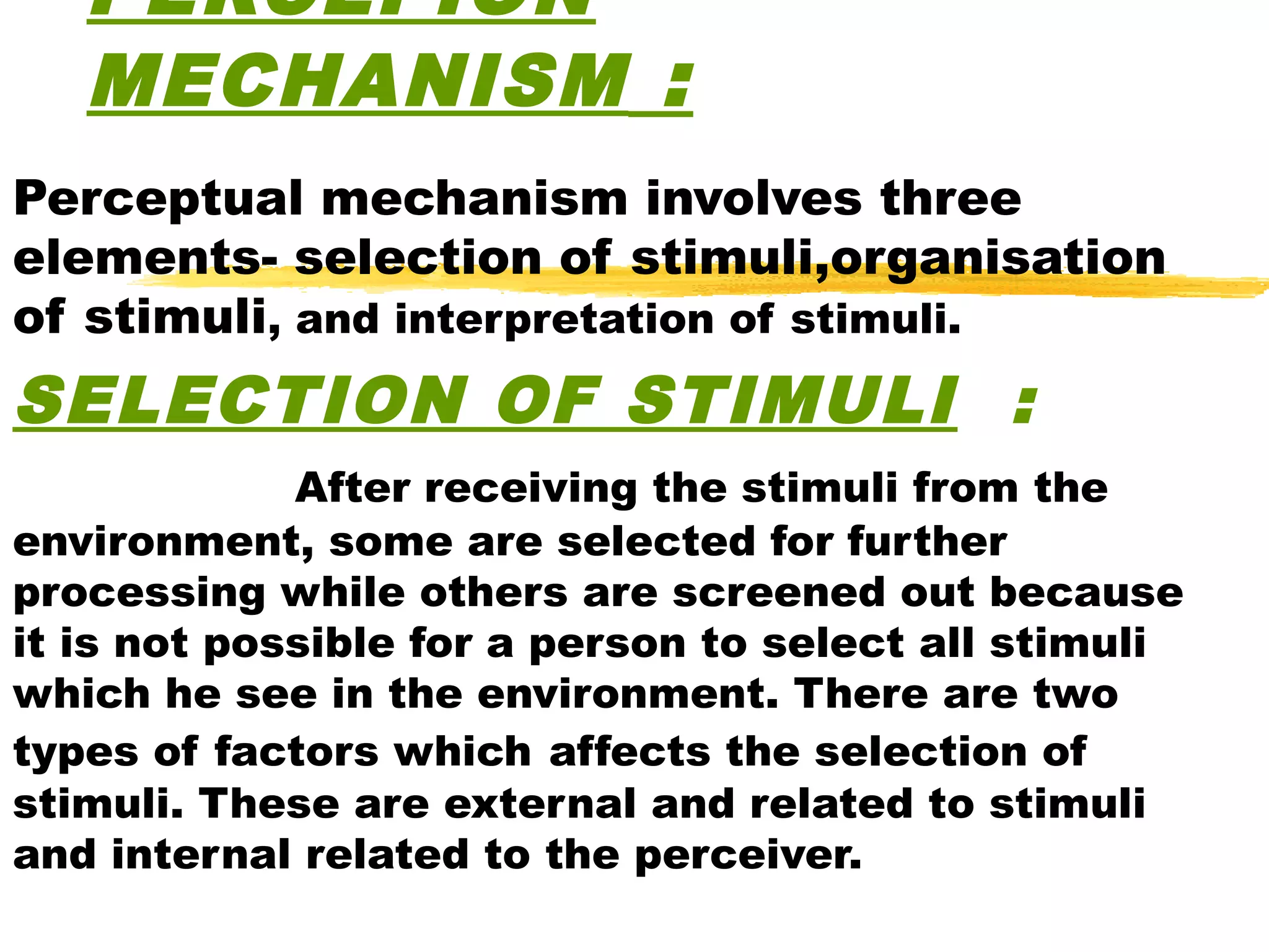PERCEPION
   MECHANISM :
Perceptual mechanism involves three
elements- selection of stimuli,organisation
of stimuli, and interpretation of stimuli.
SELECTION OF STIMULI :
             After receiving the stimuli from the
environment, some are selected for further
processing while others are screened out because
it is not possible for a person to select all stimuli
which he see in the environment. There are two
types of factors which affects the selection of
stimuli. These are external and related to stimuli
and internal related to the perceiver.
 