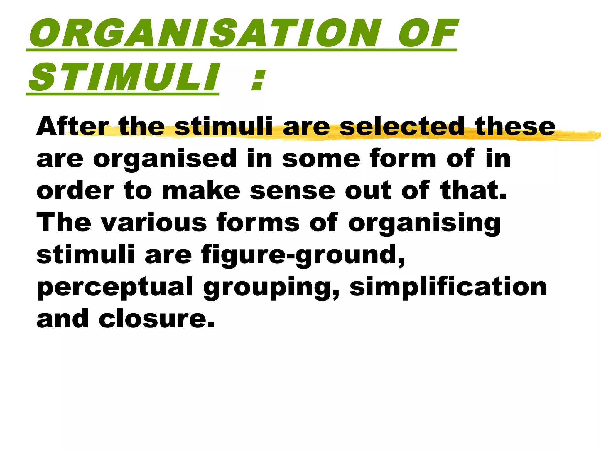 ORGANISATION OF
STIMULI :
After the stimuli are selected these
are organised in some form of in
order to make sense out of that.
The various forms of organising
stimuli are figure-ground,
perceptual grouping, simplification
and closure.
 