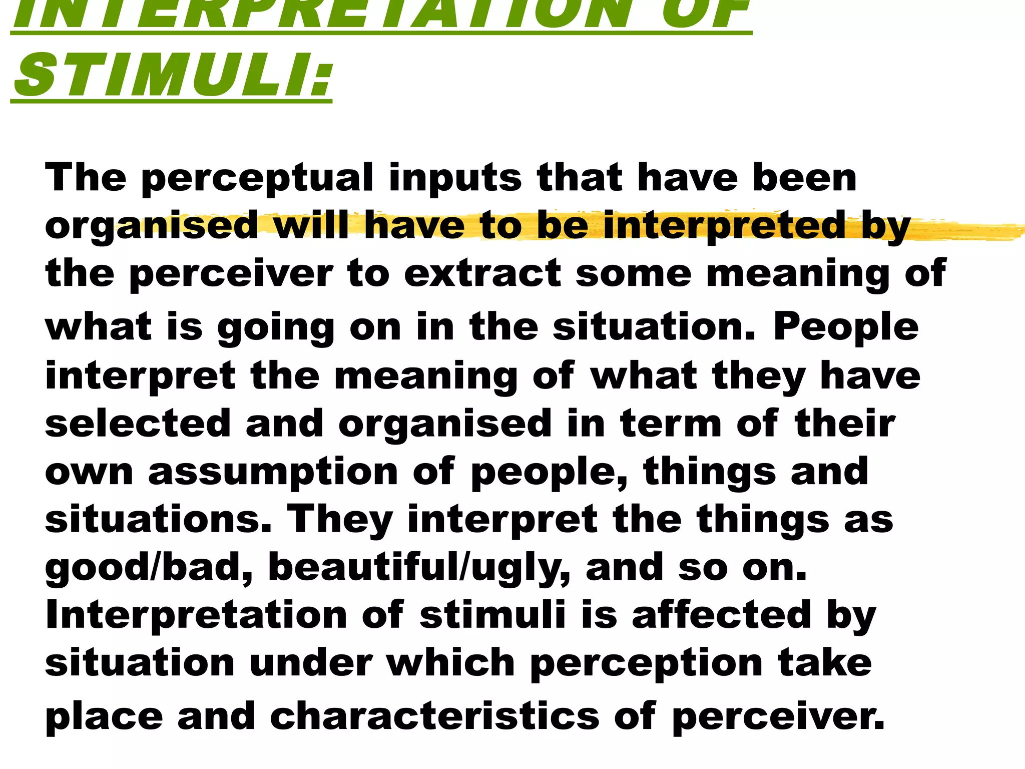 INTERPRETATION OF
STIMULI:
The perceptual inputs that have been
organised will have to be interpreted by
the perceiver to extract some meaning of
what is going on in the situation. People
interpret the meaning of what they have
selected and organised in term of their
own assumption of people, things and
situations. They interpret the things as
good/bad, beautiful/ugly, and so on.
Interpretation of stimuli is affected by
situation under which perception take
place and characteristics of perceiver.
 