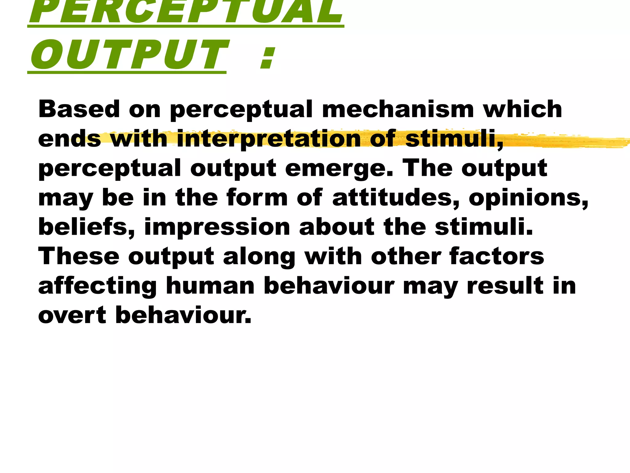 PERCEPTUAL
OUTPUT :
Based on perceptual mechanism which
ends with interpretation of stimuli,
perceptual output emerge. The output
may be in the form of attitudes, opinions,
beliefs, impression about the stimuli.
These output along with other factors
affecting human behaviour may result in
overt behaviour.
 