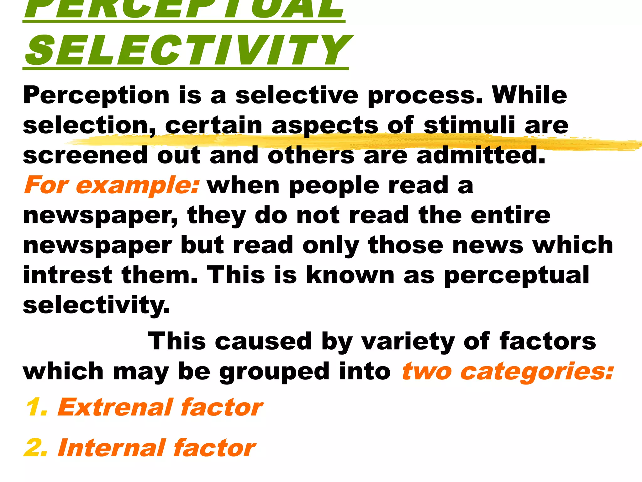 PERCEPTUAL
SELECTIVITY
Perception is a selective process. While
selection, certain aspects of stimuli are
screened out and others are admitted.
For example: when people read a
newspaper, they do not read the entire
newspaper but read only those news which
intrest them. This is known as perceptual
selectivity.
          This caused by variety of factors
which may be grouped into two categories:
1. Extrenal factor
2. Internal factor
 