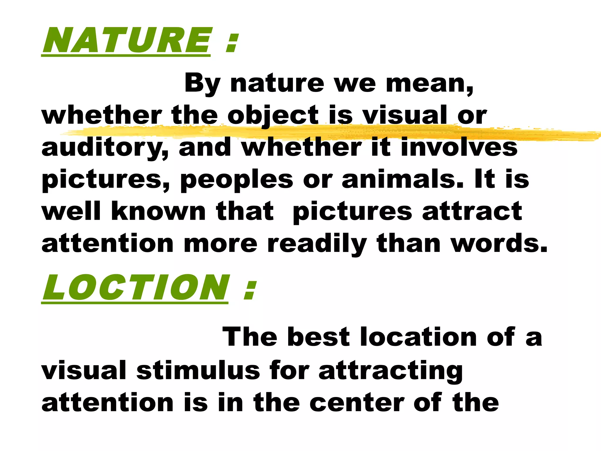 NATURE :
          By nature we mean,
whether the object is visual or
auditory, and whether it involves
pictures, peoples or animals. It is
well known that pictures attract
attention more readily than words.
LOCTION :
              The best location of a
visual stimulus for attracting
attention is in the center of the
 