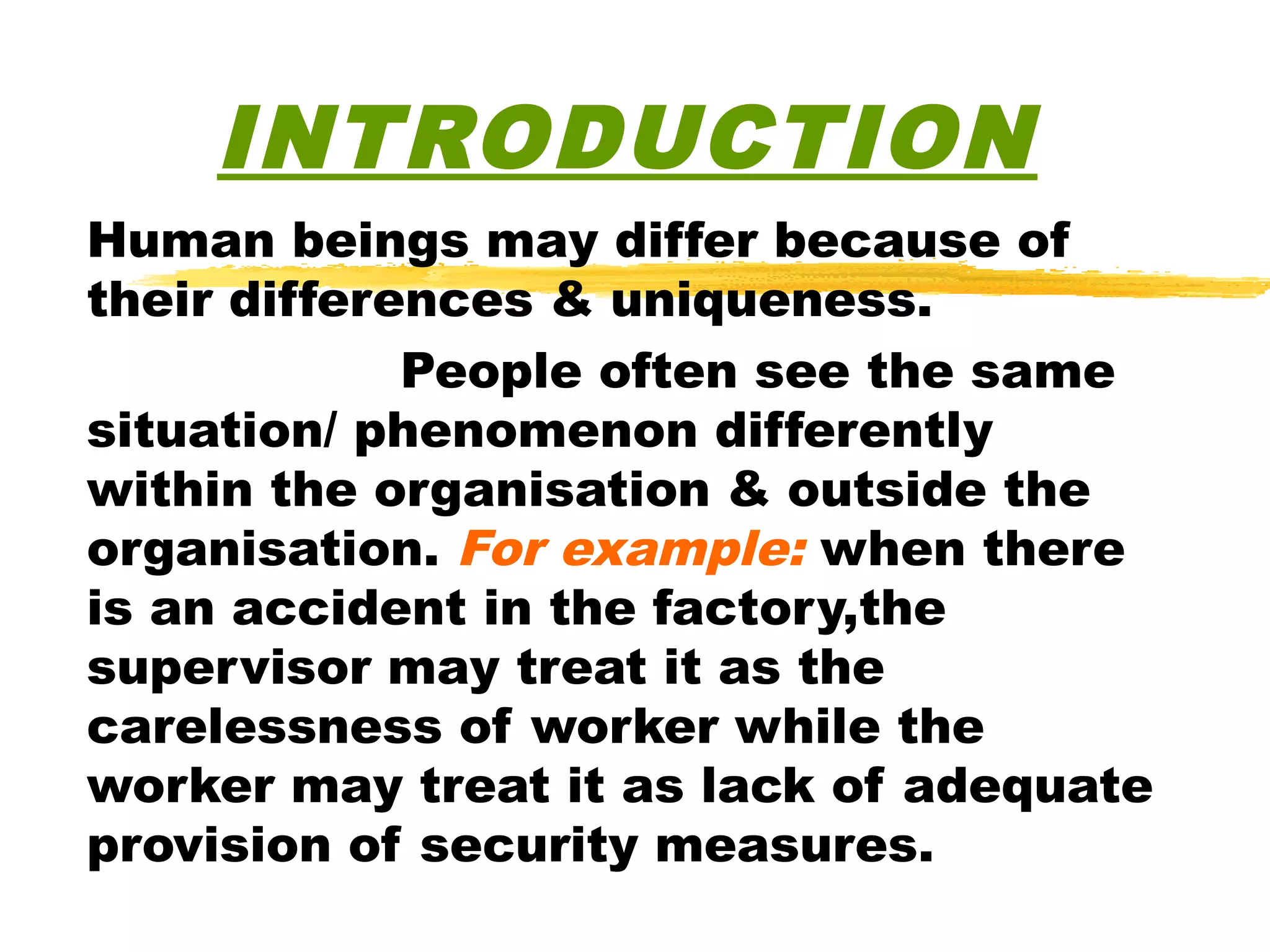 INTRODUCTION
Human beings may differ because of
their differences & uniqueness.
             People often see the same
situation/ phenomenon differently
within the organisation & outside the
organisation. For example: when there
is an accident in the factory,the
supervisor may treat it as the
carelessness of worker while the
worker may treat it as lack of adequate
provision of security measures.
 