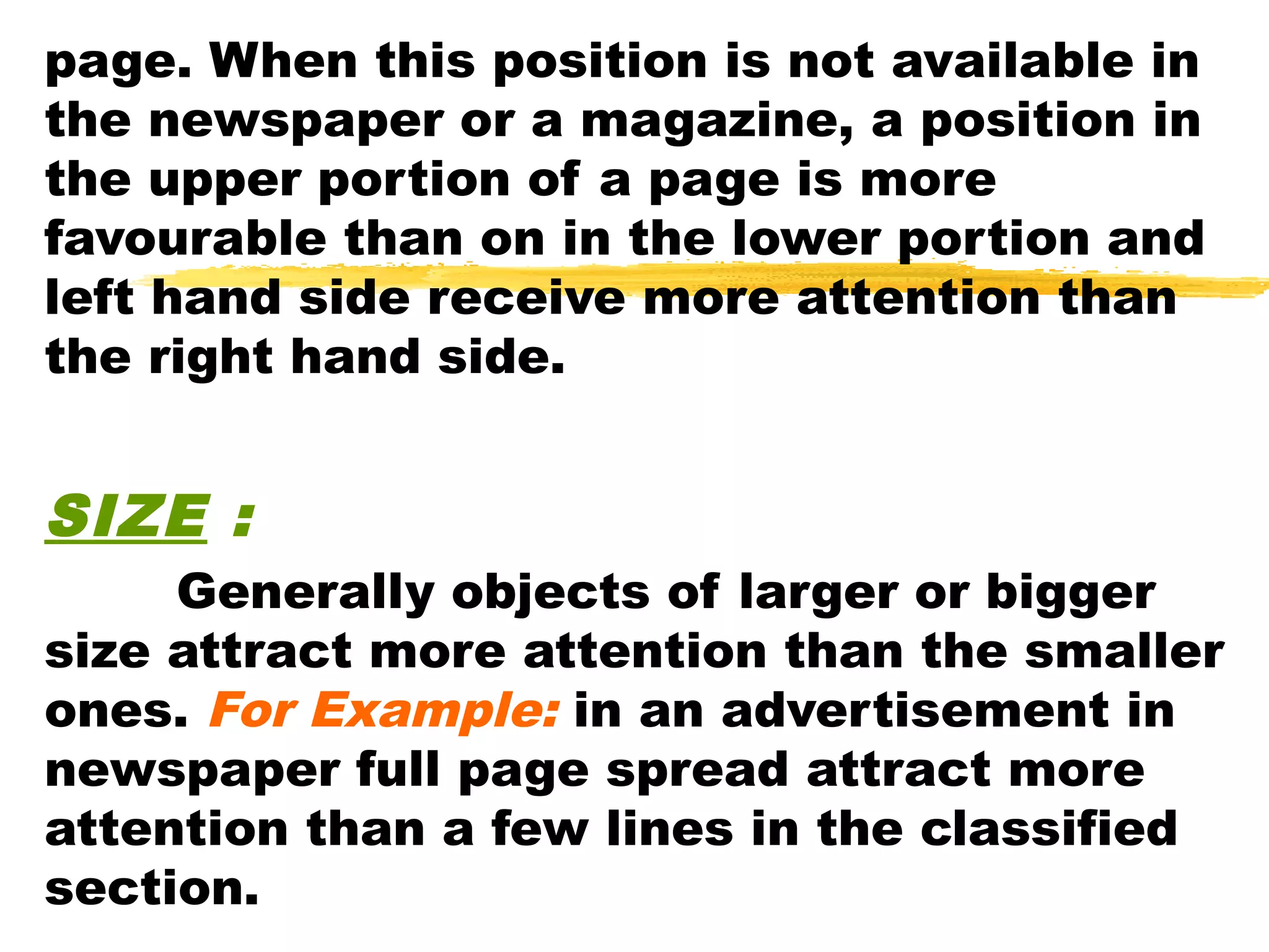 page. When this position is not available in
the newspaper or a magazine, a position in
the upper portion of a page is more
favourable than on in the lower portion and
left hand side receive more attention than
the right hand side.


SIZE :
     Generally objects of larger or bigger
size attract more attention than the smaller
ones. For Example: in an advertisement in
newspaper full page spread attract more
attention than a few lines in the classified
section.
 