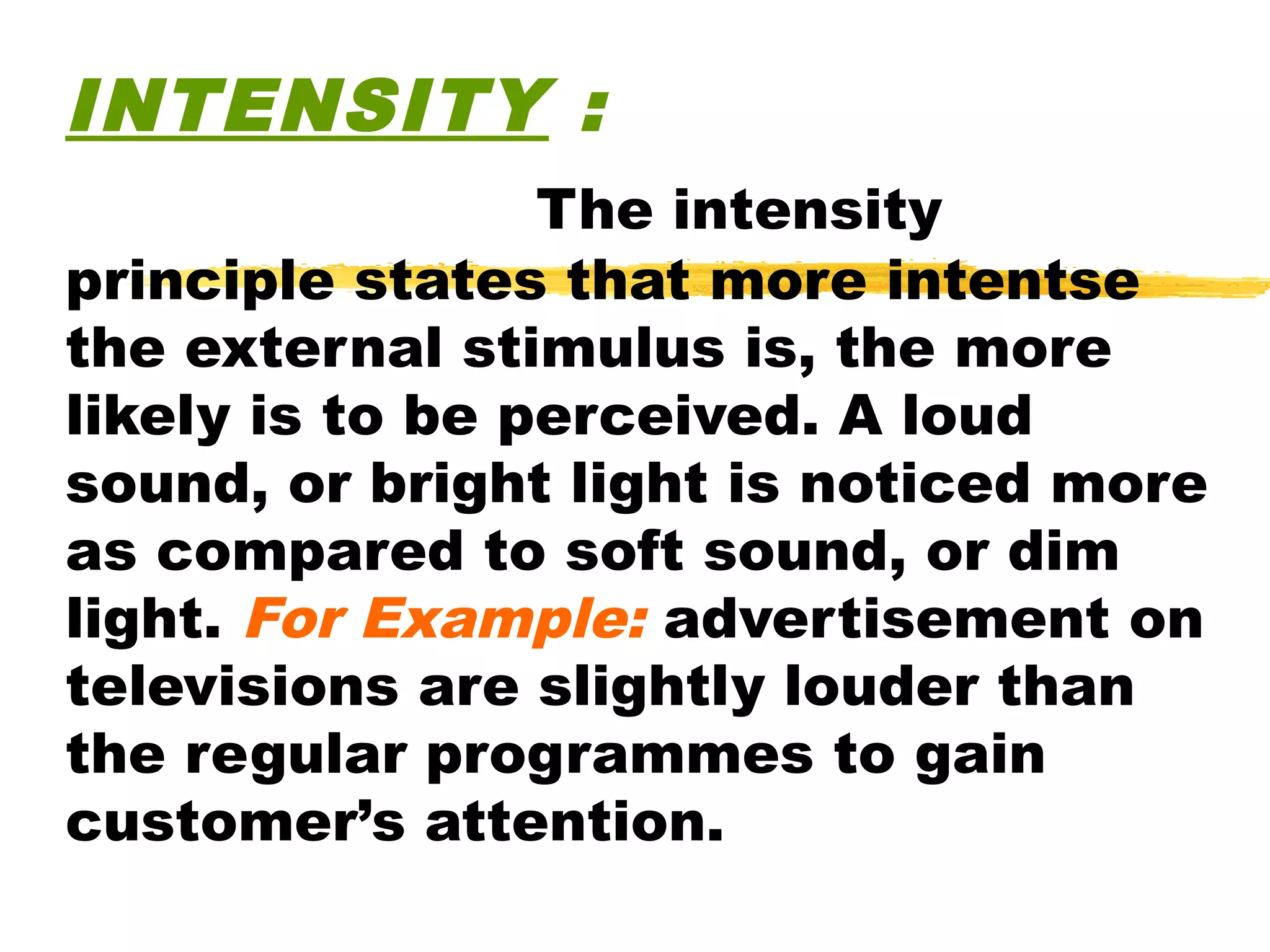 INTENSITY :
                 The intensity
principle states that more intentse
the external stimulus is, the more
likely is to be perceived. A loud
sound, or bright light is noticed more
as compared to soft sound, or dim
light. For Example: advertisement on
televisions are slightly louder than
the regular programmes to gain
customer’s attention.
 