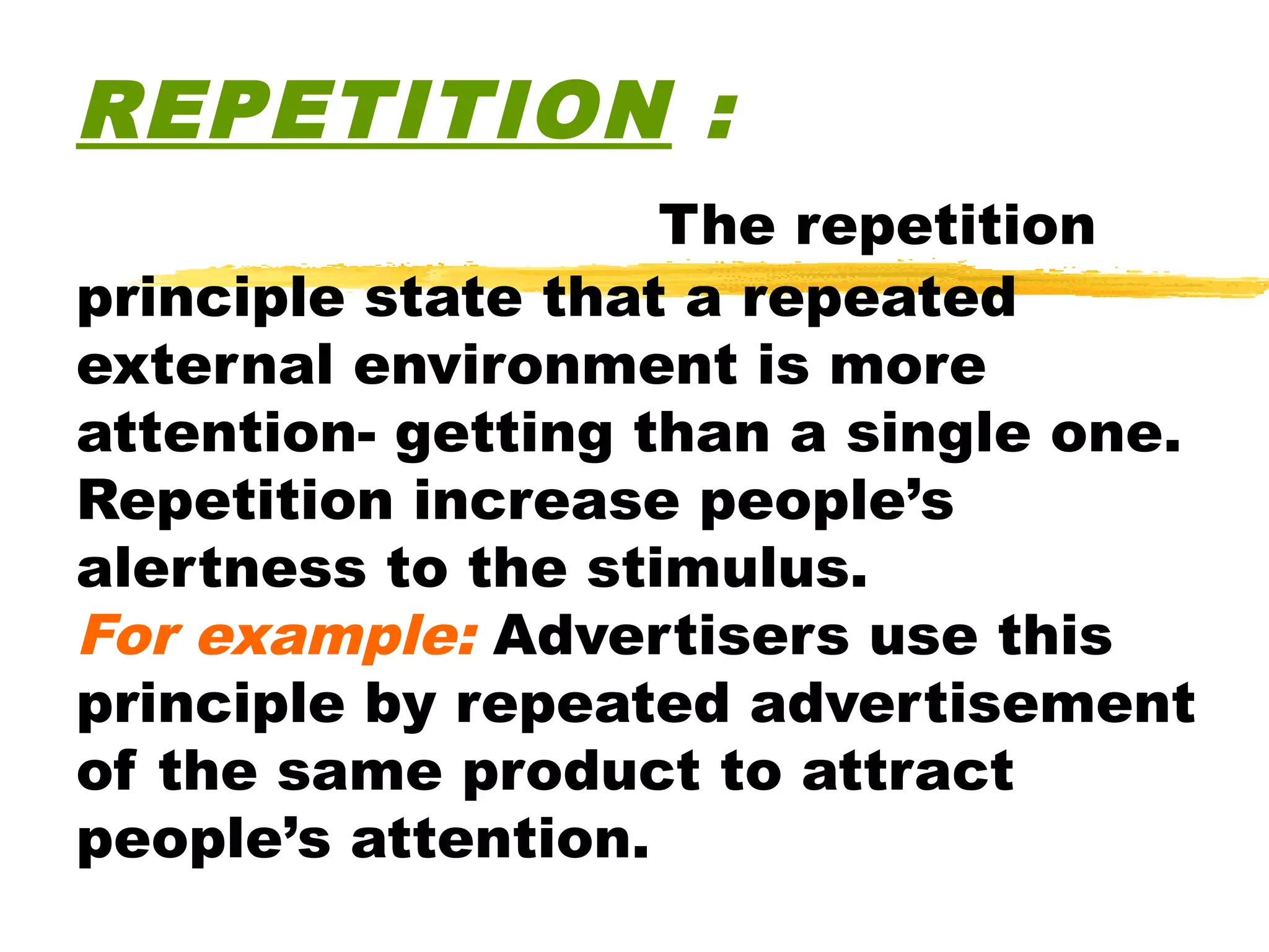 REPETITION :
                    The repetition
principle state that a repeated
external environment is more
attention- getting than a single one.
Repetition increase people’s
alertness to the stimulus.
For example: Advertisers use this
principle by repeated advertisement
of the same product to attract
people’s attention.
 