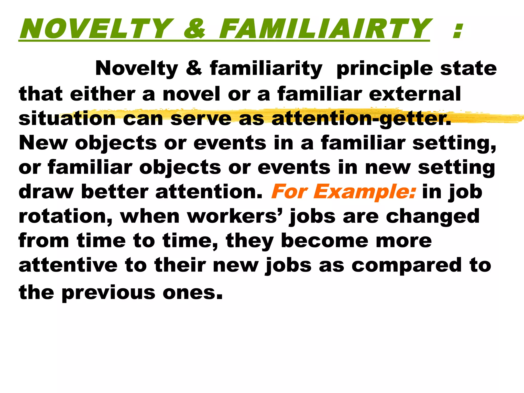 NOVELTY & FAMILIAIRTY :
        Novelty & familiarity principle state
that either a novel or a familiar external
situation can serve as attention-getter.
New objects or events in a familiar setting,
or familiar objects or events in new setting
draw better attention. For Example: in job
rotation, when workers’ jobs are changed
from time to time, they become more
attentive to their new jobs as compared to
the previous ones.
 