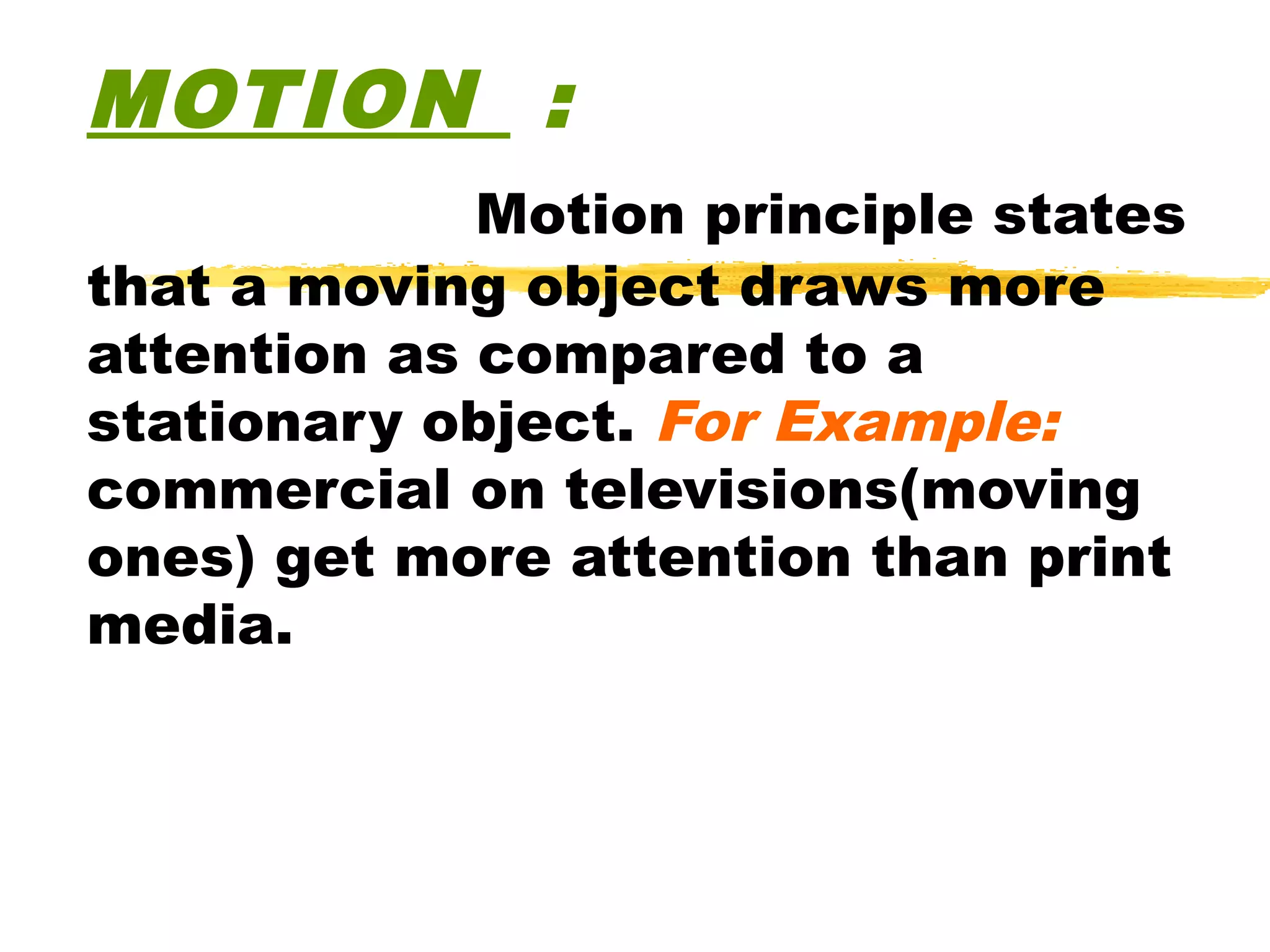 MOTION :
             Motion principle states
that a moving object draws more
attention as compared to a
stationary object. For Example:
commercial on televisions(moving
ones) get more attention than print
media.
 