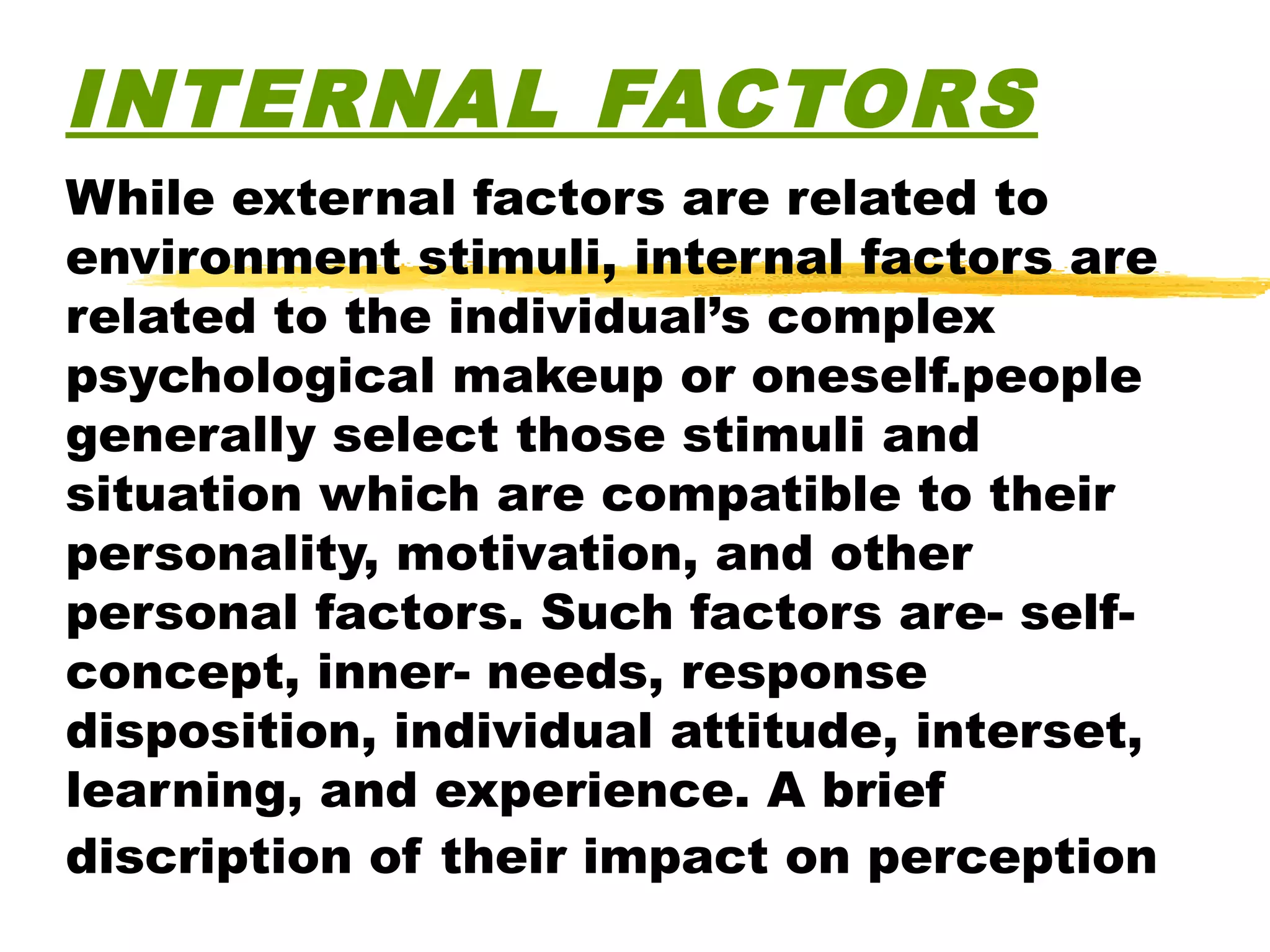 INTERNAL FACTORS
While external factors are related to
environment stimuli, internal factors are
related to the individual’s complex
psychological makeup or oneself.people
generally select those stimuli and
situation which are compatible to their
personality, motivation, and other
personal factors. Such factors are- self-
concept, inner- needs, response
disposition, individual attitude, interset,
learning, and experience. A brief
discription of their impact on perception
 