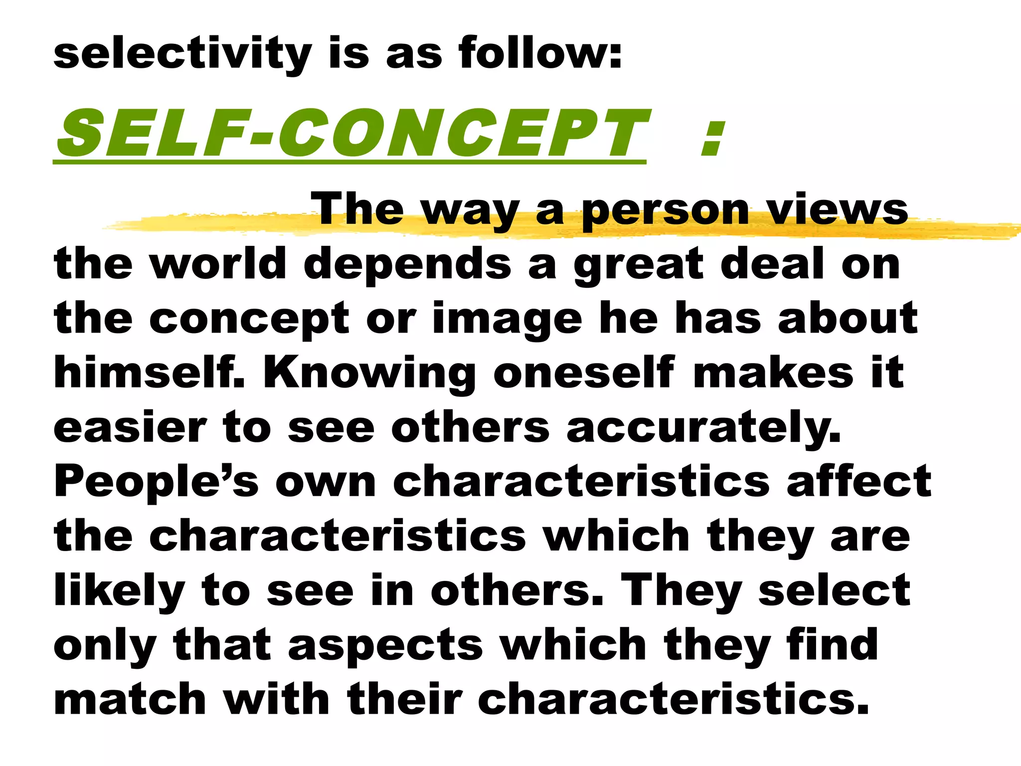 selectivity is as follow:
SELF-CONCEPT :
            The way a person views
the world depends a great deal on
the concept or image he has about
himself. Knowing oneself makes it
easier to see others accurately.
People’s own characteristics affect
the characteristics which they are
likely to see in others. They select
only that aspects which they find
match with their characteristics.
 