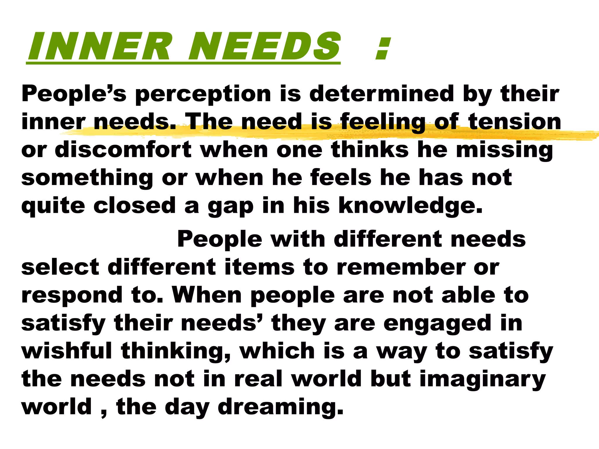 INNER NEEDS :
People’s perception is determined by their
inner needs. The need is feeling of tension
or discomfort when one thinks he missing
something or when he feels he has not
quite closed a gap in his knowledge.
              People with different needs
select different items to remember or
respond to. When people are not able to
satisfy their needs’ they are engaged in
wishful thinking, which is a way to satisfy
the needs not in real world but imaginary
world , the day dreaming.
 