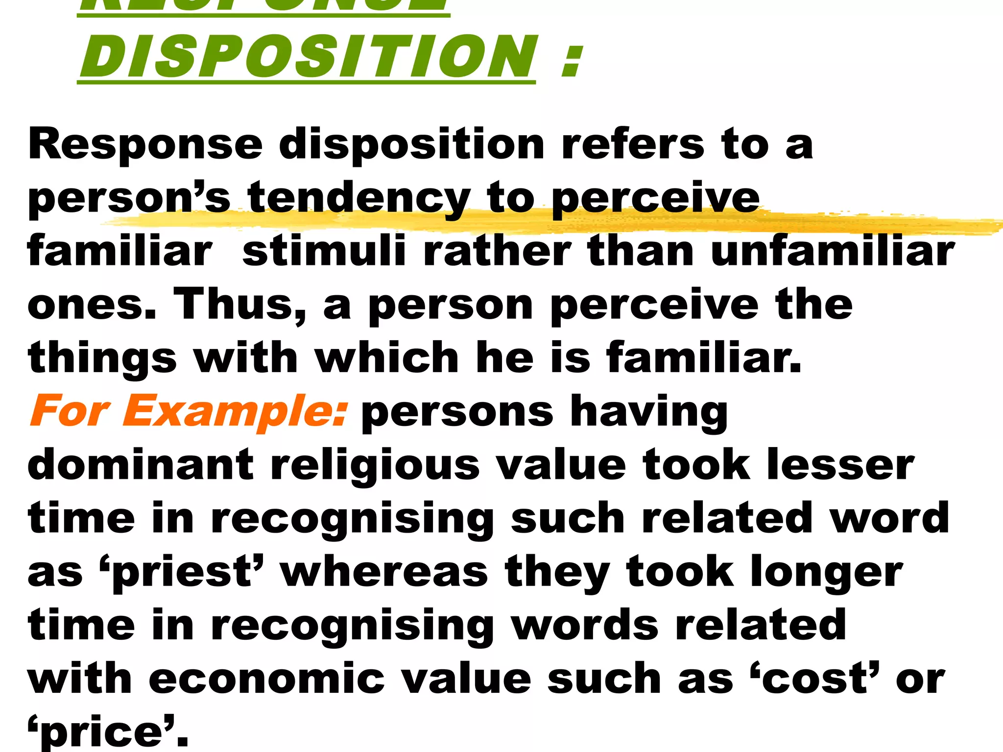 RESPONSE
  DISPOSITION :
Response disposition refers to a
person’s tendency to perceive
familiar stimuli rather than unfamiliar
ones. Thus, a person perceive the
things with which he is familiar.
For Example: persons having
dominant religious value took lesser
time in recognising such related word
as ‘priest’ whereas they took longer
time in recognising words related
with economic value such as ‘cost’ or
‘price’.
 