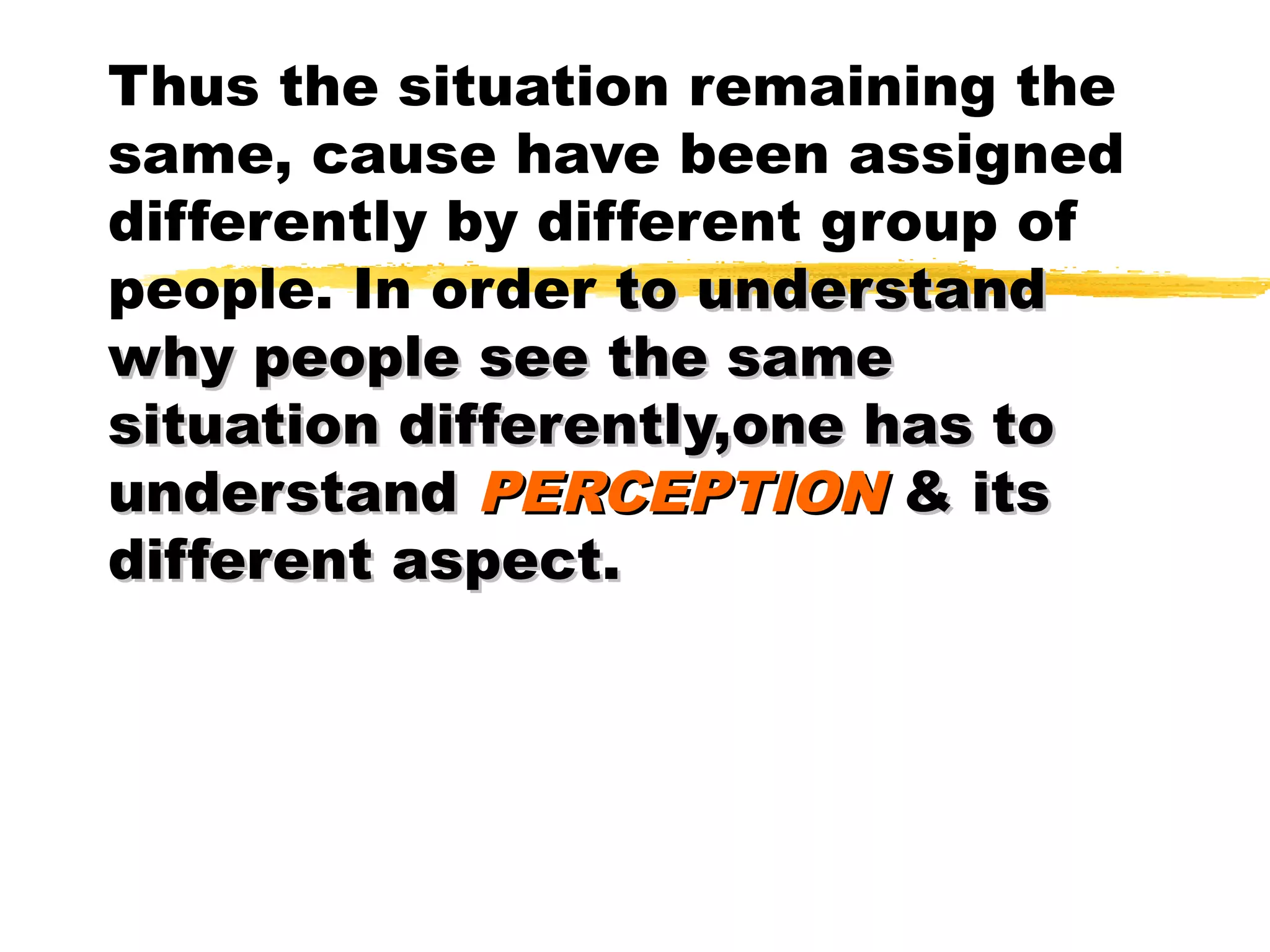 Thus the situation remaining the
same, cause have been assigned
differently by different group of
people. In order to understand
why people see the same
situation differently,one has to
understand PERCEPTION & its
different aspect.
 