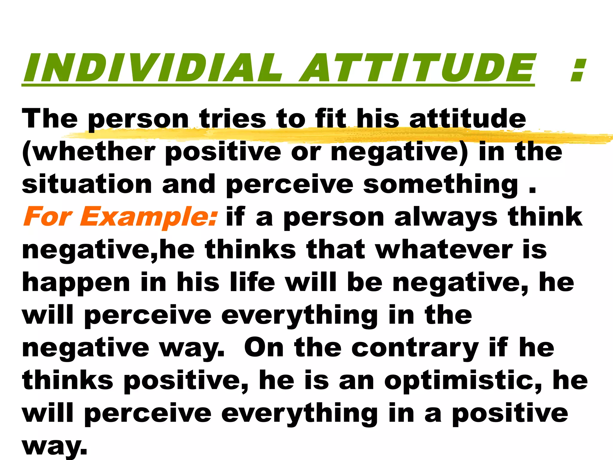 INDIVIDIAL ATTITUDE :
The person tries to fit his attitude
(whether positive or negative) in the
situation and perceive something .
For Example: if a person always think
negative,he thinks that whatever is
happen in his life will be negative, he
will perceive everything in the
negative way. On the contrary if he
thinks positive, he is an optimistic, he
will perceive everything in a positive
way.
 