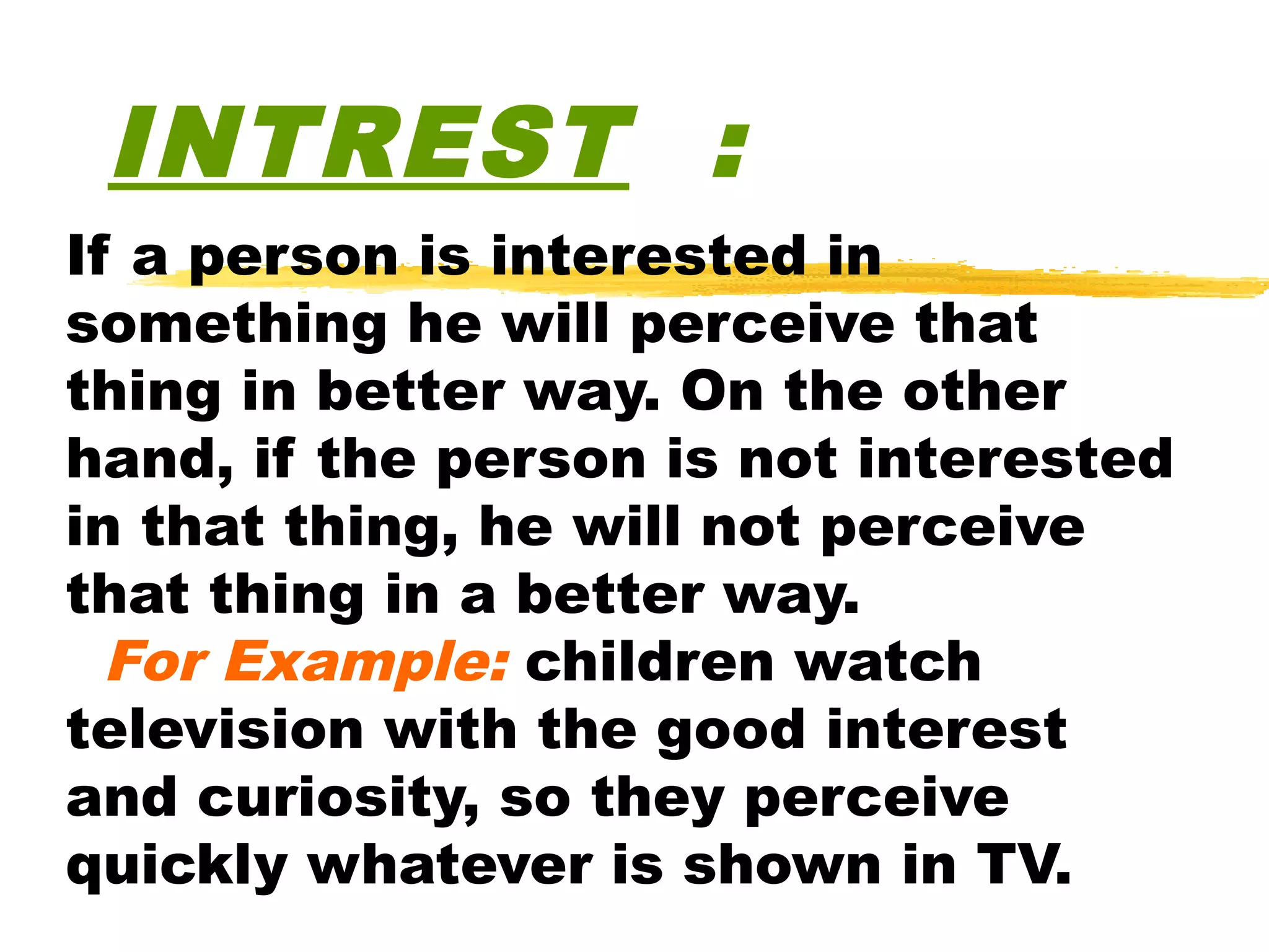 INTREST :
If a person is interested in
something he will perceive that
thing in better way. On the other
hand, if the person is not interested
in that thing, he will not perceive
that thing in a better way.
  For Example: children watch
television with the good interest
and curiosity, so they perceive
quickly whatever is shown in TV.
 
