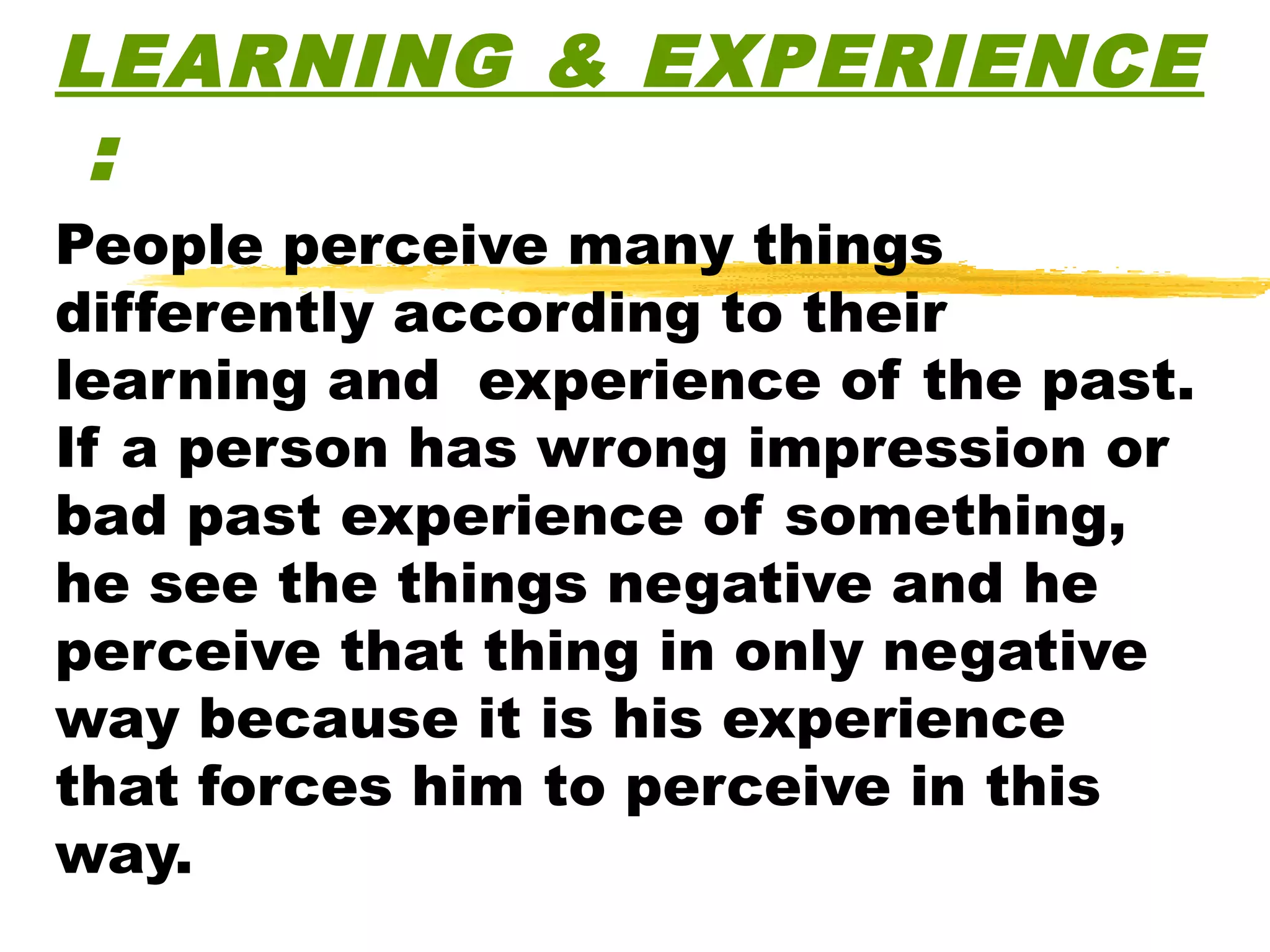 LEARNING & EXPERIENCE
 :
People perceive many things
differently according to their
learning and experience of the past.
If a person has wrong impression or
bad past experience of something,
he see the things negative and he
perceive that thing in only negative
way because it is his experience
that forces him to perceive in this
way.
 