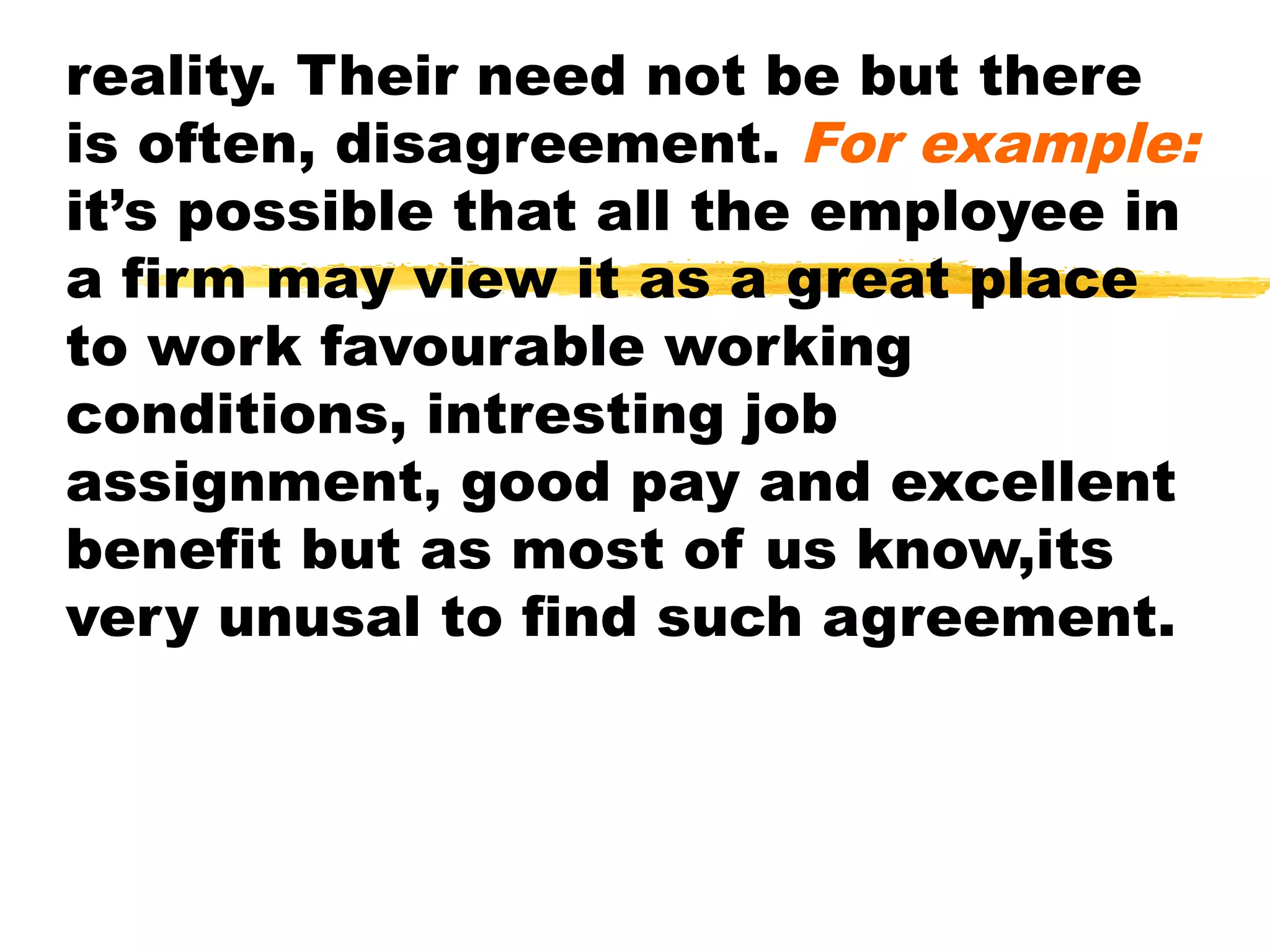reality. Their need not be but there
is often, disagreement. For example:
it’s possible that all the employee in
a firm may view it as a great place
to work favourable working
conditions, intresting job
assignment, good pay and excellent
benefit but as most of us know,its
very unusal to find such agreement.
 