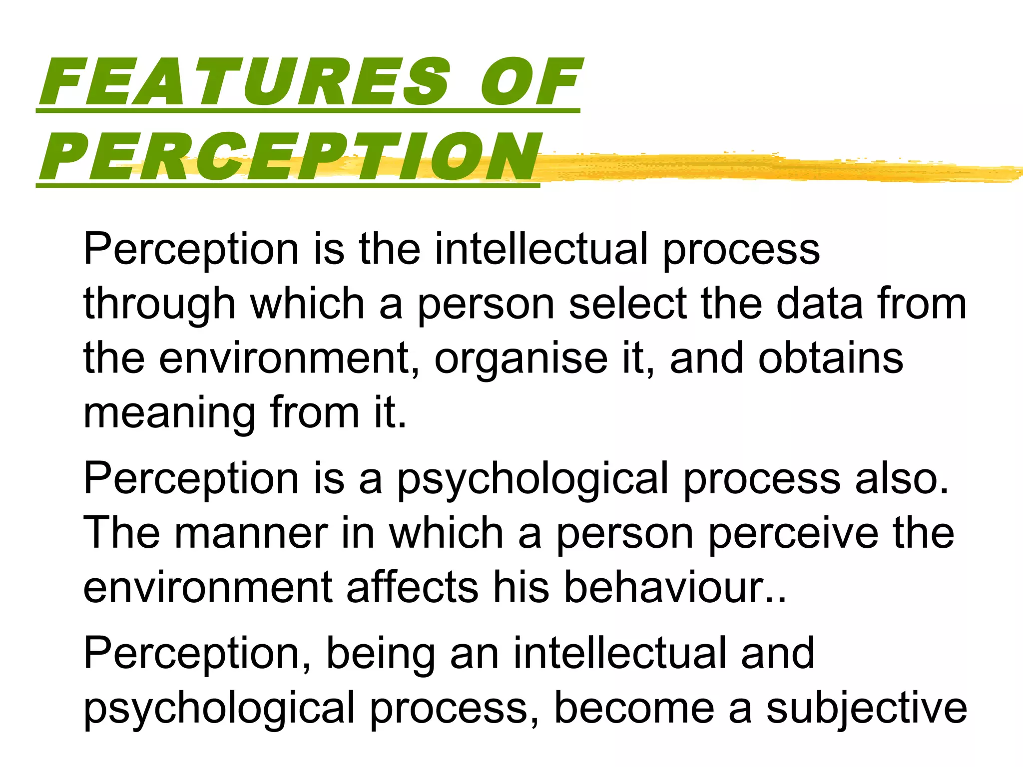 FEATURES OF
PERCEPTION
Perception is the intellectual process
through which a person select the data from
the environment, organise it, and obtains
meaning from it.
Perception is a psychological process also.
The manner in which a person perceive the
environment affects his behaviour..
Perception, being an intellectual and
psychological process, become a subjective
 