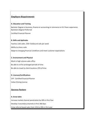 Employee Requirements
A. Education and Training
Bachelor Degree in business, finance or accounting or commerce or 0-2 Years experience,
Bachelors Degree Preferred
Certified Financial Planner
B. Skills and Aptitudes
Fearless cold caller, 250+ Outbound calls per week
Ability to close a sale
Adapt to changing financial conditions and meet customer expectations
C. Environment and Physical
Work in high volume sales office
Be able to sit for prolonged periods of time
Be able to travel to client locations 25% of time
D. Licenses/Certifications
CFP - Certified Financial Planner
Indian Driving License
Success Factors
A. Grow Sales
Increase market channel penetration by 30% in first Year
Develop 3 secondary channels in first 180 days
Grow referral-based sales from 15% to 20% in first year
 