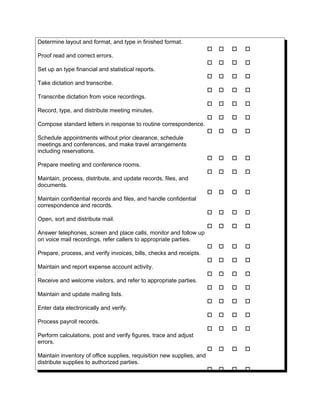 Determine layout and format, and type in finished format.
   
Proof read and correct errors.
   
Set up an type financial and statistical reports.
   
Take dictation and transcribe.
   
Transcribe dictation from voice recordings.
   
Record, type, and distribute meeting minutes.
   
Compose standard letters in response to routine correspondence.
   
Schedule appointments without prior clearance, schedule
meetings and conferences, and make travel arrangements
including reservations.
   
Prepare meeting and conference rooms.
   
Maintain, process, distribute, and update records, files, and
documents.
   
Maintain confidential records and files, and handle confidential
correspondence and records.
   
Open, sort and distribute mail.
   
Answer telephones, screen and place calls, monitor and follow up
on voice mail recordings, refer callers to appropriate parties.
   
Prepare, process, and verify invoices, bills, checks and receipts.
   
Maintain and report expense account activity.
   
Receive and welcome visitors, and refer to appropriate parties.
   
Maintain and update mailing lists.
   
Enter data electronically and verify.
   
Process payroll records.
   
Perform calculations, post and verify figures, trace and adjust
errors.
   
Maintain inventory of office supplies, requisition new supplies, and
distribute supplies to authorized parties.
   
 