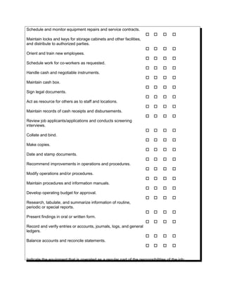 Schedule and monitor equipment repairs and service contracts.
   
Maintain locks and keys for storage cabinets and other facilities,
and distribute to authorized parties.
   
Orient and train new employees.
   
Schedule work for co-workers as requested.
   
Handle cash and negotiable instruments.
   
Maintain cash box.
   
Sign legal documents.
   
Act as resource for others as to staff and locations.
   
Maintain records of cash receipts and disbursements.
   
Review job applicants/applications and conducts screening
interviews.
   
Collate and bind.
   
Make copies.
   
Date and stamp documents.
   
Recommend improvements in operations and procedures.
   
Modify operations and/or procedures.
   
Maintain procedures and information manuals.
   
Develop operating budget for approval.
   
Research, tabulate, and summarize information of routine,
periodic or special reports.
   
Present findings in oral or written form.
   
Record and verify entries or accounts, journals, logs, and general
ledgers.
   
Balance accounts and reconcile statements.
   
Indicate the equipment that is operated as a regular part of the responsibilities of the job:
 